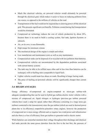 16
• Much like electrical vehicles, air powered vehicles would ultimately be powered
through the electrical grid, which makes it easier to focus on reducing pollution from
one source, as opposed to the millions of vehicles on the road.
• Transportation of the fuel would not be required due to drawing power off the electrical
grid. This presents significant cost benefits. Pollution created during fuel transportation
would be eliminated.
• Compressed air technology reduces the cost of vehicle production by about 20%,
because there is no need to build a cooling system, fuel tank, Ignition Systems or
silencers.
• Air, on its own, is non-flammable.
• High torque for minimum volume
• The mechanical design of the engine is simple and robust.
• Low manufacture and maintenance costs as well as easy maintenance.
• Compressed-air tanks can be disposed of or recycled with less pollution than batteries.
• Compressed-air vehicles are unconstrained by the degradation problems associated
with current battery systems.
• The tank may be able to be refilled more often and in less time than batteries can be
recharged, with re-fuelling rates comparable to liquid fuels.
• Lighter vehicles would mean less abuse on roads. Resulting in longer lasting roads.
• The price of fuelling air-powered vehicles will be significantly cheaper than current
fuels.
3.4 DISADVANTAGES
Energy efficiency of compressed air engine compared to micro gas turbine with
adequate soundproofing that can be used in hybrid gas turbine-electric motor vehicles with a
mixture of compressed air, liquid nitrogen or hydrogen (previous gas turbine powered
vehicles have used a setup for speed, rather than efficiency consisting in a large noise gas
turbines connected to the transmission) since the gas turbine (which are used in thermal power
plants due to its efficiency) outperforms pistonless rotary engines, however the production
of compressed air is more energy efficient and so requires less wind power and infrastructure
and also there is a loss of efficiency from gas turbine to generator and to electric motor.
While batteries can somewhat maintain their voltage throughout their discharge and chemical
fuel tanks provide the same power densities from the first to the last litre, the pressure of
 