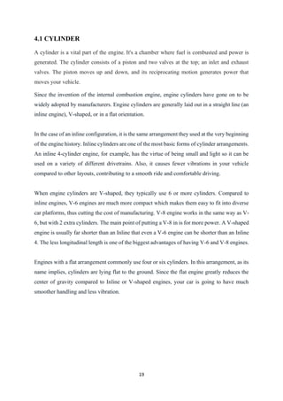19
4.1 CYLINDER
A cylinder is a vital part of the engine. It's a chamber where fuel is combusted and power is
generated. The cylinder consists of a piston and two valves at the top; an inlet and exhaust
valves. The piston moves up and down, and its reciprocating motion generates power that
moves your vehicle.
Since the invention of the internal combustion engine, engine cylinders have gone on to be
widely adopted by manufacturers. Engine cylinders are generally laid out in a straight line (an
inline engine), V-shaped, or in a flat orientation.
In the case of an inline configuration, it is the same arrangement they used at the very beginning
of the engine history. Inline cylinders are one of the most basic forms of cylinder arrangements.
An inline 4-cylinder engine, for example, has the virtue of being small and light so it can be
used on a variety of different drivetrains. Also, it causes fewer vibrations in your vehicle
compared to other layouts, contributing to a smooth ride and comfortable driving.
When engine cylinders are V-shaped, they typically use 6 or more cylinders. Compared to
inline engines, V-6 engines are much more compact which makes them easy to fit into diverse
car platforms, thus cutting the cost of manufacturing. V-8 engine works in the same way as V-
6, but with 2 extra cylinders. The main point of putting a V-8 in is for more power. A V-shaped
engine is usually far shorter than an Inline that even a V-6 engine can be shorter than an Inline
4. The less longitudinal length is one of the biggest advantages of having V-6 and V-8 engines.
Engines with a flat arrangement commonly use four or six cylinders. In this arrangement, as its
name implies, cylinders are lying flat to the ground. Since the flat engine greatly reduces the
center of gravity compared to Inline or V-shaped engines, your car is going to have much
smoother handling and less vibration.
 