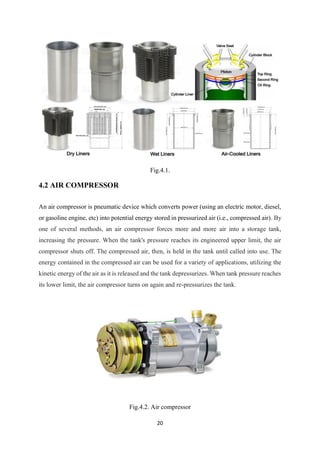20
Fig.4.1.
4.2 AIR COMPRESSOR
An air compressor is pneumatic device which converts power (using an electric motor, diesel,
or gasoline engine, etc) into potential energy stored in pressurized air (i.e., compressed air). By
one of several methods, an air compressor forces more and more air into a storage tank,
increasing the pressure. When the tank's pressure reaches its engineered upper limit, the air
compressor shuts off. The compressed air, then, is held in the tank until called into use. The
energy contained in the compressed air can be used for a variety of applications, utilizing the
kinetic energy of the air as it is released and the tank depressurizes. When tank pressure reaches
its lower limit, the air compressor turns on again and re-pressurizes the tank.
Fig.4.2. Air compressor
 