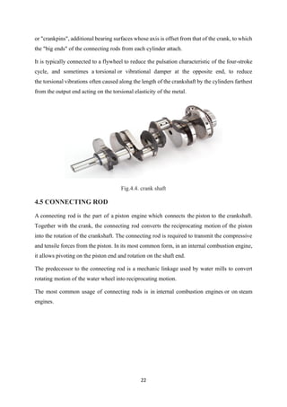 22
or "crankpins", additional bearing surfaces whose axis is offset from that of the crank, to which
the "big ends" of the connecting rods from each cylinder attach.
It is typically connected to a flywheel to reduce the pulsation characteristic of the four-stroke
cycle, and sometimes a torsional or vibrational damper at the opposite end, to reduce
the torsional vibrations often caused along the length of the crankshaft by the cylinders farthest
from the output end acting on the torsional elasticity of the metal.
Fig.4.4. crank shaft
4.5 CONNECTING ROD
A connecting rod is the part of a piston engine which connects the piston to the crankshaft.
Together with the crank, the connecting rod converts the reciprocating motion of the piston
into the rotation of the crankshaft. The connecting rod is required to transmit the compressive
and tensile forces from the piston. In its most common form, in an internal combustion engine,
it allows pivoting on the piston end and rotation on the shaft end.
The predecessor to the connecting rod is a mechanic linkage used by water mills to convert
rotating motion of the water wheel into reciprocating motion.
The most common usage of connecting rods is in internal combustion engines or on steam
engines.
 