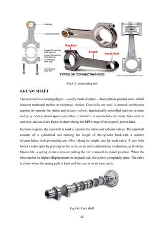 23
Fig.4.5. connecting rod
4.6 CAM SHAFT
The camshaft is a rotating object— usually made of metal— that contains pointed cams, which
converts rotational motion to reciprocal motion. Camshafts are used in internal combustion
engines (to operate the intake and exhaust valves), mechanically controlled ignition systems
and early electric motor speed controllers. Camshafts in automobiles are made from steel or
cast iron, and are a key factor in determining the RPM range of an engine's power band.
In piston engines, the camshaft is used to operate the intake and exhaust valves. The camshaft
consists of a cylindrical rod running the length of the cylinder bank with a number
of cams (discs with protruding cam lobes) along its length, one for each valve. A cam lobe
forces a valve open by pressing on the valve, or on some intermediate mechanism, as it rotates.
Meanwhile, a spring exerts a tension pulling the valve toward its closed position. When the
lobe reaches its highest displacement on the push rod, the valve is completely open. The valve
is closed when the spring pulls it back and the cam is on its base circle.
Fig.4.6. Cam shaft
 