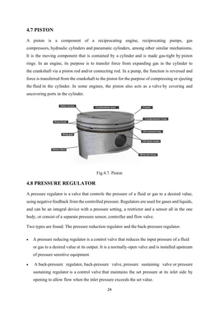 24
4.7 PISTON
A piston is a component of a reciprocating engine, reciprocating pumps, gas
compressors, hydraulic cylinders and pneumatic cylinders, among other similar mechanisms.
It is the moving component that is contained by a cylinder and is made gas-tight by piston
rings. In an engine, its purpose is to transfer force from expanding gas in the cylinder to
the crankshaft via a piston rod and/or connecting rod. In a pump, the function is reversed and
force is transferred from the crankshaft to the piston for the purpose of compressing or ejecting
the fluid in the cylinder. In some engines, the piston also acts as a valve by covering and
uncovering ports in the cylinder.
Fig.4.7. Piston
4.8 PRESSURE REGULATOR
A pressure regulator is a valve that controls the pressure of a fluid or gas to a desired value,
using negative feedback from the controlled pressure. Regulators are used for gases and liquids,
and can be an integral device with a pressure setting, a restrictor and a sensor all in the one
body, or consist of a separate pressure sensor, controller and flow valve.
Two types are found: The pressure reduction regulator and the back-pressure regulator.
• A pressure reducing regulator is a control valve that reduces the input pressure of a fluid
or gas to a desired value at its output. It is a normally-open valve and is installed upstream
of pressure sensitive equipment.
• A back-pressure regulator, back-pressure valve, pressure sustaining valve or pressure
sustaining regulator is a control valve that maintains the set pressure at its inlet side by
opening to allow flow when the inlet pressure exceeds the set value.
 
