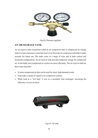25
Fig.4.8. Pressure regulator
4.9 AIR SOARAGE TANK
An air receiver tank (sometimes called an air compressor tank or compressed air storage
tank) is a type of pressure vessel that receives air from the air compressor and holds it under
pressure for future use. The tanks come in a range of sizes and in both vertical and
horizontal configurations. An air receiver tank provides temporary storage for compressed
air. It also helps your compressed air system run more efficiently. The air receiver tank has
three main functions:
• It stores compressed air that can be used for short, high-demand events.
• It provides a steady air signal to air compressor controls.
• When used as a "wet tank," it acts as a secondary heat exchanger, increasing the
efficiency of your air dryer.
Fig.4.9. Air tank
 