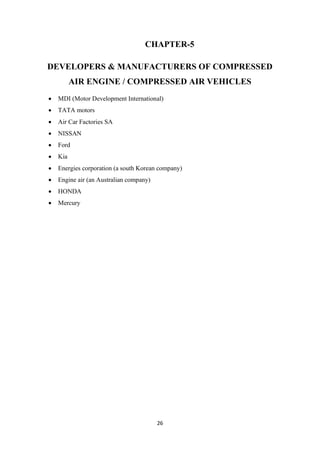 26
CHAPTER-5
DEVELOPERS & MANUFACTURERS OF COMPRESSED
AIR ENGINE / COMPRESSED AIR VEHICLES
• MDI (Motor Development International)
• TATA motors
• Air Car Factories SA
• NISSAN
• Ford
• Kia
• Energies corporation (a south Korean company)
• Engine air (an Australian company)
• HONDA
• Mercury
 