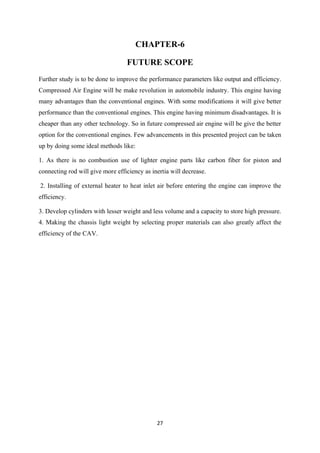 27
CHAPTER-6
FUTURE SCOPE
Further study is to be done to improve the performance parameters like output and efficiency.
Compressed Air Engine will be make revolution in automobile industry. This engine having
many advantages than the conventional engines. With some modifications it will give better
performance than the conventional engines. This engine having minimum disadvantages. It is
cheaper than any other technology. So in future compressed air engine will be give the better
option for the conventional engines. Few advancements in this presented project can be taken
up by doing some ideal methods like:
1. As there is no combustion use of lighter engine parts like carbon fiber for piston and
connecting rod will give more efficiency as inertia will decrease.
2. Installing of external heater to heat inlet air before entering the engine can improve the
efficiency.
3. Develop cylinders with lesser weight and less volume and a capacity to store high pressure.
4. Making the chassis light weight by selecting proper materials can also greatly affect the
efficiency of the CAV.
 