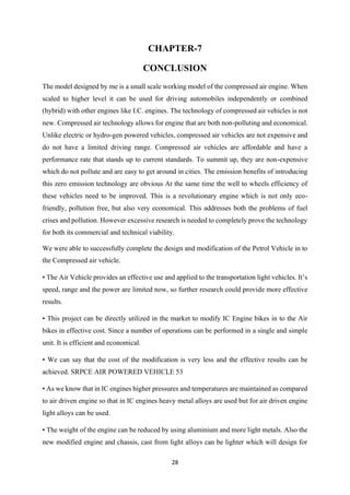 28
CHAPTER-7
CONCLUSION
The model designed by me is a small scale working model of the compressed air engine. When
scaled to higher level it can be used for driving automobiles independently or combined
(hybrid) with other engines like I.C. engines. The technology of compressed air vehicles is not
new. Compressed air technology allows for engine that are both non-polluting and economical.
Unlike electric or hydro-gen powered vehicles, compressed air vehicles are not expensive and
do not have a limited driving range. Compressed air vehicles are affordable and have a
performance rate that stands up to current standards. To summit up, they are non-expensive
which do not pollute and are easy to get around in cities. The emission benefits of introducing
this zero emission technology are obvious At the same time the well to wheels efficiency of
these vehicles need to be improved. This is a revolutionary engine which is not only eco-
friendly, pollution free, but also very economical. This addresses both the problems of fuel
crises and pollution. However excessive research is needed to completely prove the technology
for both its commercial and technical viability.
We were able to successfully complete the design and modification of the Petrol Vehicle in to
the Compressed air vehicle.
• The Air Vehicle provides an effective use and applied to the transportation light vehicles. It’s
speed, range and the power are limited now, so further research could provide more effective
results.
• This project can be directly utilized in the market to modify IC Engine bikes in to the Air
bikes in effective cost. Since a number of operations can be performed in a single and simple
unit. It is efficient and economical.
• We can say that the cost of the modification is very less and the effective results can be
achieved. SRPCE AIR POWERED VEHICLE 53
• As we know that in IC engines higher pressures and temperatures are maintained as compared
to air driven engine so that in IC engines heavy metal alloys are used but for air driven engine
light alloys can be used.
• The weight of the engine can be reduced by using aluminium and more light metals. Also the
new modified engine and chassis, cast from light alloys can be lighter which will design for
 