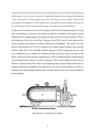 3
reduction of fossil fuel price promotes the commercialisation and development of gasoline and
diesel engines for the vehicle or locomotive application leading to the disappear and replacing
of the compressed air driven engines from the road. However, the research interests and
technological developments on the compressed air propulsion system emerged once again in
the 1970s because of the concerns on the energy crisis and environmental problems.
Compressed air locomotives were use for haulage in 1874 while the Simplon tunnel was being
dug. An advantage was that the cold exhaust air aided the ventilation of the tunnel f) Louis
Mékarski built a standard gauge self-contained tramcar which was tested in February 1876 on
the Courbevoie-Etoile Line of the Paris Tramways Nord (TN), where it much impressed the
current president and minister of transport Maréchal de MacMahon. The tramcar was also
shown at the exhibition of 1878 as it seemed to be an ideal transport method, quiet, smooth,
without smoke, fire or the possibility of boiler explosion g) The compressed-air locos were
soon withdrawn due to a number of accidents, possibly caused by icing in the pipes of the
brakes, which were also worked by compressed air. h) In Louis Mékarski built a standard gauge
self-contained tramcar which was tested in February 1876 on the Courbevoie-Etoile Line of
the Paris Tramways Nord (TN), where it much impressed the current president and minister of
transport Maréchal de MacMahon. The tramcar was also shown at the exhibition of 1878 as it
seemed to be an ideal transport method, quiet, smooth, without smoke, fire or the possibility of
boiler explosion.
Fig.2 Parsey’s Compressed Air Engine
 