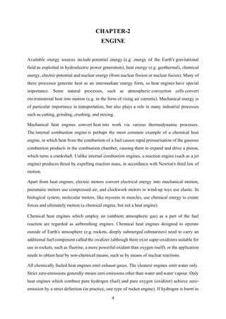 4
CHAPTER-2
ENGINE
Available energy sources include potential energy (e.g. energy of the Earth's gravitational
field as exploited in hydroelectric power generation), heat energy (e.g. geothermal), chemical
energy, electric potential and nuclear energy (from nuclear fission or nuclear fusion). Many of
these processes generate heat as an intermediate energy form, so heat engines have special
importance. Some natural processes, such as atmospheric convection cells convert
environmental heat into motion (e.g. in the form of rising air currents). Mechanical energy is
of particular importance in transportation, but also plays a role in many industrial processes
such as cutting, grinding, crushing, and mixing.
Mechanical heat engines convert heat into work via various thermodynamic processes.
The internal combustion engine is perhaps the most common example of a chemical heat
engine, in which heat from the combustion of a fuel causes rapid pressurisation of the gaseous
combustion products in the combustion chamber, causing them to expand and drive a piston,
which turns a crankshaft. Unlike internal combustion engines, a reaction engine (such as a jet
engine) produces thrust by expelling reaction mass, in accordance with Newton's third law of
motion.
Apart from heat engines, electric motors convert electrical energy into mechanical motion,
pneumatic motors use compressed air, and clockwork motors in wind-up toys use elastic. In
biological system, molecular motors, like myosins in muscles, use chemical energy to create
forces and ultimately motion (a chemical engine, but not a heat engine).
Chemical heat engines which employ air (ambient atmospheric gas) as a part of the fuel
reaction are regarded as airbreathing engines. Chemical heat engines designed to operate
outside of Earth's atmosphere (e.g. rockets, deeply submerged submarines) need to carry an
additional fuel component called the oxidizer (although there exist super-oxidizers suitable for
use in rockets, such as fluorine, a more powerful oxidant than oxygen itself); or the application
needs to obtain heat by non-chemical means, such as by means of nuclear reactions.
All chemically fueled heat engines emit exhaust gases. The cleanest engines emit water only.
Strict zero-emissions generally means zero emissions other than water and water vapour. Only
heat engines which combust pure hydrogen (fuel) and pure oxygen (oxidizer) achieve zero-
emission by a strict definition (in practice, one type of rocket engine). If hydrogen is burnt in
 