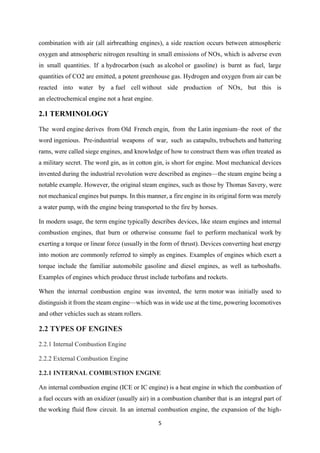 5
combination with air (all airbreathing engines), a side reaction occurs between atmospheric
oxygen and atmospheric nitrogen resulting in small emissions of NOx, which is adverse even
in small quantities. If a hydrocarbon (such as alcohol or gasoline) is burnt as fuel, large
quantities of CO2 are emitted, a potent greenhouse gas. Hydrogen and oxygen from air can be
reacted into water by a fuel cell without side production of NOx, but this is
an electrochemical engine not a heat engine.
2.1 TERMINOLOGY
The word engine derives from Old French engin, from the Latin ingenium–the root of the
word ingenious. Pre-industrial weapons of war, such as catapults, trebuchets and battering
rams, were called siege engines, and knowledge of how to construct them was often treated as
a military secret. The word gin, as in cotton gin, is short for engine. Most mechanical devices
invented during the industrial revolution were described as engines—the steam engine being a
notable example. However, the original steam engines, such as those by Thomas Savery, were
not mechanical engines but pumps. In this manner, a fire engine in its original form was merely
a water pump, with the engine being transported to the fire by horses.
In modern usage, the term engine typically describes devices, like steam engines and internal
combustion engines, that burn or otherwise consume fuel to perform mechanical work by
exerting a torque or linear force (usually in the form of thrust). Devices converting heat energy
into motion are commonly referred to simply as engines. Examples of engines which exert a
torque include the familiar automobile gasoline and diesel engines, as well as turboshafts.
Examples of engines which produce thrust include turbofans and rockets.
When the internal combustion engine was invented, the term motor was initially used to
distinguish it from the steam engine—which was in wide use at the time, powering locomotives
and other vehicles such as steam rollers.
2.2 TYPES OF ENGINES
2.2.1 Internal Combustion Engine
2.2.2 External Combustion Engine
2.2.1 INTERNAL COMBUSTION ENGINE
An internal combustion engine (ICE or IC engine) is a heat engine in which the combustion of
a fuel occurs with an oxidizer (usually air) in a combustion chamber that is an integral part of
the working fluid flow circuit. In an internal combustion engine, the expansion of the high-
 