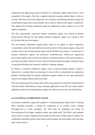 6
temperature and high-pressure gases produced by combustion applies direct force to some
component of the engine. The force is applied typically to pistons, turbine blades, a rotor, or
a nozzle. This force moves the component over a distance, transforming chemical energy into
useful kinetic energy and is used to propel, move or power whatever the engine is attached to.
This replaced the external combustion engine for applications where weight or size of the
engine is important.
The first commercially successful internal combustion engine was created by Étienne
Lenoir around 1860 and the first modern internal combustion engine was created in 1876
by Nicolaus Otto (see Otto engine).
The term internal combustion engine usually refers to an engine in which combustion
is intermittent, such as the more familiar four-stroke and two-stroke piston engines, along with
variants, such as the six-stroke piston engine and the Wankel rotary engine. A second class of
internal combustion engines use continuous combustion: gas turbines, jet engines and
most rocket engines, each of which are internal combustion engines on the same principle as
previously described. Firearms are also a form of internal combustion engine, though of a type
so specialized that they are commonly treated as a separate category.
In contrast, in external combustion engines, such as steam or Stirling engines, energy is
delivered to a working fluid not consisting of, mixed with, or contaminated by combustion
products. Working fluids for external combustion engines include air, hot water, pressurized
water or even liquid sodium, heated in a boiler.
ICEs are usually powered by energy-dense fuels such as gasoline or diesel fuel, liquids derived
from fossil fuels. While there are many stationary applications, most ICEs are used in mobile
applications and are the dominant power supply for vehicles such as cars, aircraft and boats.
2.2.2 EXTERNAL COMBUSTION ENGINE
An external combustion engine (EC engine) is a reciprocating heat engine where a working
fluid, contained internally, is heated by combustion in an external source, through
the engine wall or a heat exchanger. The fluid then, by expanding and acting on
the mechanism of the engine, produces motion and usable work. The fluid is then dumped
(open cycle), or cooled, compressed and reused (closed cycle). In these types of engines, the
combustion is primarily used as a heat source, and the engine can work equally well with other
types of heat sources.
 
