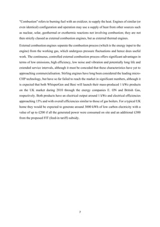 7
"Combustion" refers to burning fuel with an oxidizer, to supply the heat. Engines of similar (or
even identical) configuration and operation may use a supply of heat from other sources such
as nuclear, solar, geothermal or exothermic reactions not involving combustion; they are not
then strictly classed as external combustion engines, but as external thermal engines.
External combustion engines separate the combustion process (which is the energy input to the
engine) from the working gas, which undergoes pressure fluctuations and hence does useful
work. The continuous, controlled external combustion process offers significant advantages in
terms of low emissions, high efficiency, low noise and vibration and potentially long life and
extended service intervals, although it must be conceded that these characteristics have yet to
approaching commercialisation. Stirling engines have long been considered the leading micro-
CHP technology, but have so far failed to reach the market in significant numbers, although it
is expected that both WhisperGen and Baxi will launch their mass-produced 1 kWe products
on the UK market during 2010 through the energy companies E. ON and British Gas,
respectively. Both products have an electrical output around 1 kWe and electrical efficiencies
approaching 15% and with overall efficiencies similar to those of gas boilers. For a typical UK
home they would be expected to generate around 3000 kWh of low carbon electricity with a
value of up to £200 if all the generated power were consumed on site and an additional £300
from the proposed FIT (feed-in tariff) subsidy.
 