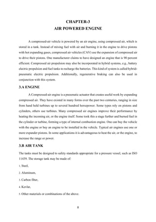 8
CHAPTER-3
AIR POWERED ENGINE
A compressed-air vehicle is powered by an air engine, using compressed air, which is
stored in a tank. Instead of mixing fuel with air and burning it in the engine to drive pistons
with hot expanding gases, compressed air vehicles (CAV) use the expansion of compressed air
to drive their pistons. One manufacturer claims to have designed an engine that is 90 percent
efficient. Compressed air propulsion may also be incorporated in hybrid systems, e.g., battery
electric propulsion and fuel tanks to recharge the batteries. This kind of system is called hybrid-
pneumatic electric propulsion. Additionally, regenerative braking can also be used in
conjunction with this system.
3.A ENGINE
A Compressed-air engine is a pneumatic actuator that creates useful work by expanding
compressed air. They have existed in many forms over the past two centuries, ranging in size
from hand held turbines up to several hundred horsepower. Some types rely on pistons and
cylinders, others use turbines. Many compressed air engines improve their performance by
heating the incoming air, or the engine itself. Some took this a stage further and burned fuel in
the cylinder or turbine, forming a type of internal combustion engine. One can buy the vehicle
with the engine or buy an engine to be installed in the vehicle. Typical air engines use one or
more expander pistons. In some applications it is advantageous to heat the air, or the engine, to
increase the range or power.
3.B AIR TANK
The tanks must be designed to safety standards appropriate for a pressure vessel, such as ISO
11439. The storage tank may be made of:
1. Steel,
2. Aluminum,
3. Carbon fiber,
4. Kevlar,
5. Other materials or combinations of the above.
 
