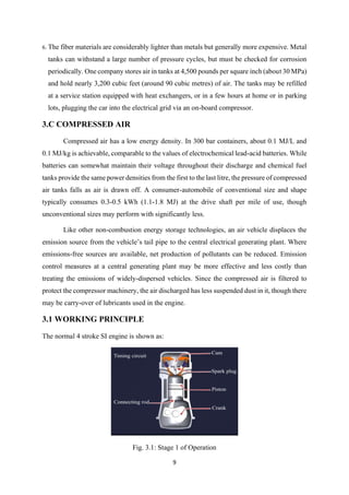 9
6. The fiber materials are considerably lighter than metals but generally more expensive. Metal
tanks can withstand a large number of pressure cycles, but must be checked for corrosion
periodically. One company stores air in tanks at 4,500 pounds per square inch (about 30 MPa)
and hold nearly 3,200 cubic feet (around 90 cubic metres) of air. The tanks may be refilled
at a service station equipped with heat exchangers, or in a few hours at home or in parking
lots, plugging the car into the electrical grid via an on-board compressor.
3.C COMPRESSED AIR
Compressed air has a low energy density. In 300 bar containers, about 0.1 MJ/L and
0.1 MJ/kg is achievable, comparable to the values of electrochemical lead-acid batteries. While
batteries can somewhat maintain their voltage throughout their discharge and chemical fuel
tanks provide the same power densities from the first to the last litre, the pressure of compressed
air tanks falls as air is drawn off. A consumer-automobile of conventional size and shape
typically consumes 0.3-0.5 kWh (1.1-1.8 MJ) at the drive shaft per mile of use, though
unconventional sizes may perform with significantly less.
Like other non-combustion energy storage technologies, an air vehicle displaces the
emission source from the vehicle’s tail pipe to the central electrical generating plant. Where
emissions-free sources are available, net production of pollutants can be reduced. Emission
control measures at a central generating plant may be more effective and less costly than
treating the emissions of widely-dispersed vehicles. Since the compressed air is filtered to
protect the compressor machinery, the air discharged has less suspended dust in it, though there
may be carry-over of lubricants used in the engine.
3.1 WORKING PRINCIPLE
The normal 4 stroke SI engine is shown as:
Fig. 3.1: Stage 1 of Operation
 