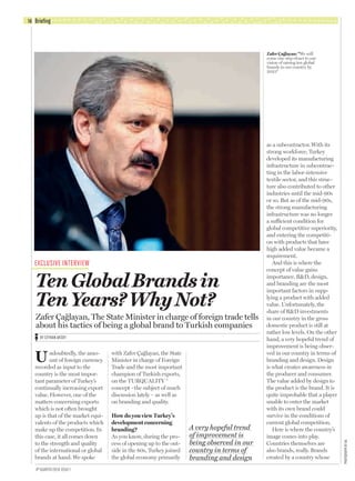EXCLUSIVE INTERVIEW
Briefing16
Undoubtedly, the amo-
unt of foreign currency
recorded as input to the
country is the most impor-
tant parameter of Turkey’s
continually increasing export
value. However, one of the
matters concerning exports
which is not often brought
up is that of the market equi-
valents of the products which
make up the competition. In
this case, it all comes down
to the strength and quality
of the international or global
brands at hand. We spoke
with Zafer Çağlayan, the State
Minister in charge of Foreign
Trade and the most important
champion of Turkish exports,
on the TURQUALITY ®
concept –the subject of much
discussion lately – as well as
on branding and quality.
How do you view Turkey’s
development concerning
branding?
As you know, during the pro-
cess of opening up to the out-
side in the 80s, Turkey joined
the global economy primarily
as a subcontractor. With its
strong workforce, Turkey
developed its manufacturing
infrastructure in subcontrac-
ting in the labor-intensive
textile sector, and this struc-
ture also contributed to other
industries until the mid-90s
or so. But as of the mid-90s,
the strong manufacturing
infrastructure was no longer
a sufficient condition for
global competitive superiority,
and entering the competiti-
on with products that have
high added value became a
requirement.
And this is where the
concept of value gains
importance. R&D, design,
and branding are the most
important factors in supp-
lying a product with added
value. Unfortunately, the
share of R&D investments
in our country in the gross
domestic product is still at
rather low levels. On the other
hand, a very hopeful trend of
improvement is being obser-
ved in our country in terms of
branding and design. Design
is what creates awareness in
the producer and consumer.
The value added by design to
the product is the brand. It is
quite improbable that a player
unable to enter the market
with its own brand could
survive in the conditions of
current global competition.
Here is where the country’s
image comes into play.
Countries themselves are
also brands, really. Brands
created by a country whose
A very hopeful trend
of improvement is
being observed in our
country in terms of
branding and design
Zafer Çağlayan: “We will
come one step closer to our
vision of raising ten global
brands in our country by
2023”
Ten Global Brands in
Ten Years? Why Not?
Zafer Çağlayan, The State Minister in charge of foreign trade tells
about his tactics of being a global brand to Turkish companies
BY CEYHAN AKSOY
PHOFOGRAPHBYAA
4th QUARTER2010 ISSUE1
13-31-briefing.indd 16 29.10.2010 17:02
 