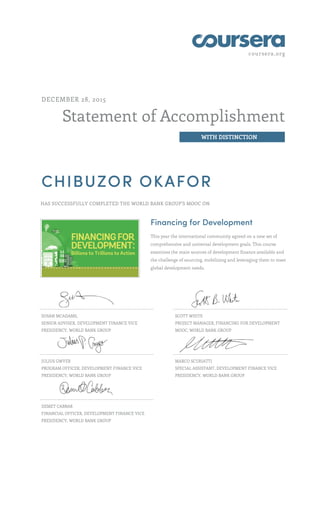 coursera.org
Statement of Accomplishment
WITH DISTINCTION
DECEMBER 28, 2015
CHIBUZOR OKAFOR
HAS SUCCESSFULLY COMPLETED THE WORLD BANK GROUP'S MOOC ON
Financing for Development
This year the international community agreed on a new set of
comprehensive and universal development goals. This course
examines the main sources of development finance available and
the challenge of sourcing, mobilizing and leveraging them to meet
global development needs.
SUSAN MCADAMS,
SENIOR ADVISER, DEVELOPMENT FINANCE VICE
PRESIDENCY, WORLD BANK GROUP
SCOTT WHITE
PROJECT MANAGER, FINANCING FOR DEVELOPMENT
MOOC, WORLD BANK GROUP
JULIUS GWYER
PROGRAM OFFICER, DEVELOPMENT FINANCE VICE
PRESIDENCY, WORLD BANK GROUP
MARCO SCURIATTI
SPECIAL ASSISTANT, DEVELOPMENT FINANCE VICE
PRESIDENCY, WORLD BANK GROUP
DEMET CABBAR
FINANCIAL OFFICER, DEVELOPMENT FINANCE VICE
PRESIDENCY, WORLD BANK GROUP
 