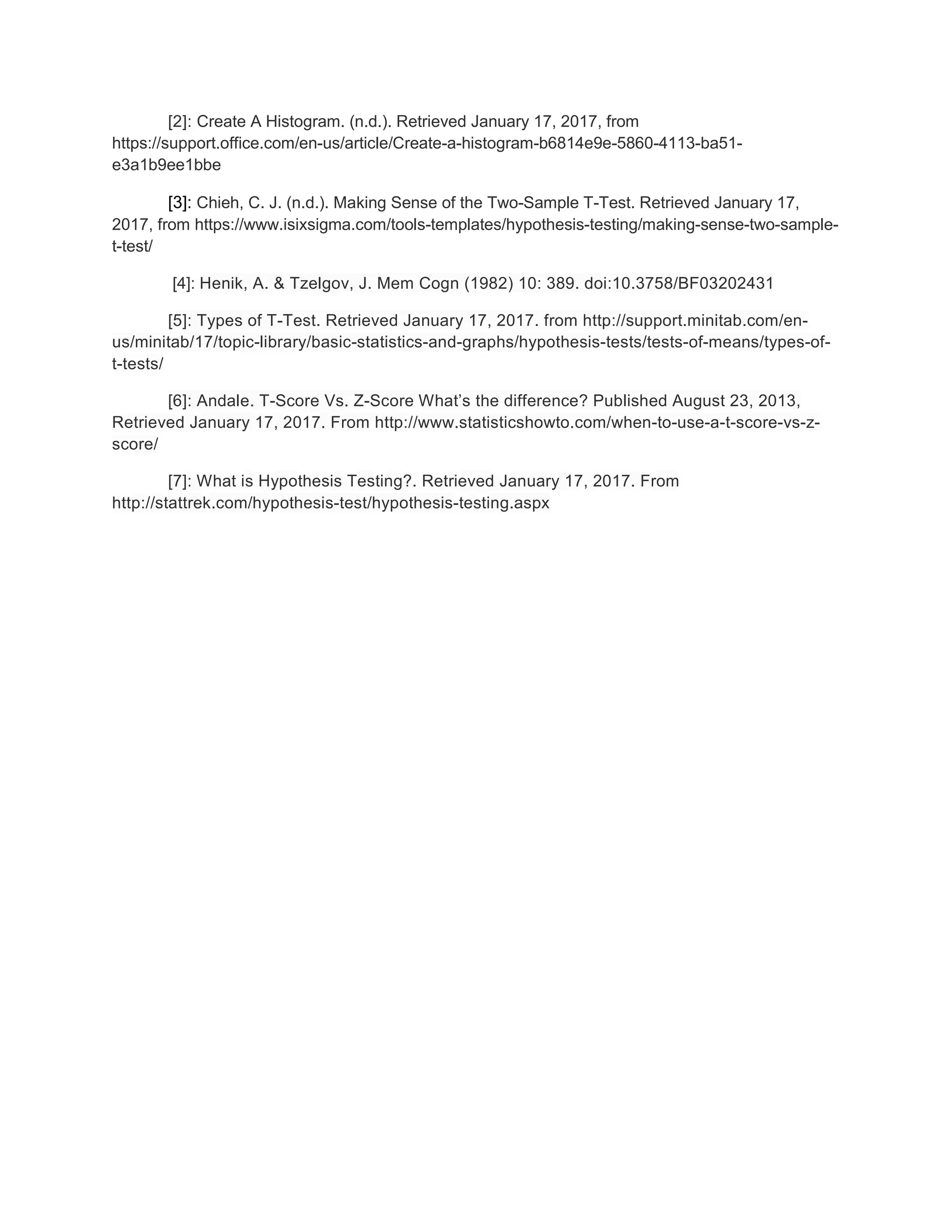 [2]: Create A Histogram. (n.d.). Retrieved January 17, 2017, from
https://support.office.com/en-us/article/Create-a-histogram-b6814e9e-5860-4113-ba51-
e3a1b9ee1bbe
[3]: Chieh, C. J. (n.d.). Making Sense of the Two-Sample T-Test. Retrieved January 17,
2017, from https://www.isixsigma.com/tools-templates/hypothesis-testing/making-sense-two-sample-
t-test/
[4]: Henik, A. & Tzelgov, J. Mem Cogn (1982) 10: 389. doi:10.3758/BF03202431
[5]: Types of T-Test. Retrieved January 17, 2017. from http://support.minitab.com/en-
us/minitab/17/topic-library/basic-statistics-and-graphs/hypothesis-tests/tests-of-means/types-of-
t-tests/
[6]: Andale. T-Score Vs. Z-Score What’s the difference? Published August 23, 2013,
Retrieved January 17, 2017. From http://www.statisticshowto.com/when-to-use-a-t-score-vs-z-
score/
[7]: What is Hypothesis Testing?. Retrieved January 17, 2017. From
http://stattrek.com/hypothesis-test/hypothesis-testing.aspx
 