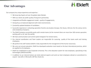 Our company has unique experience and expertise :
 We know key Experts all over the global Labor Market;
 With our clients we prefer quality of long term partnership
 Integrated and flexible engagement model - quality of engagements;
 Strong focus on balanced alignment with client environments;
 Constantly updated database of candidates ;
 Successful experience in attracting specialists from/to any location (Europe, CIS, Russia, USA etc.) for the various terms
and complexity of projects;
 The Ekleft Company successfully works with remote teams (at the moment there are more than 100 remote specialists
working with us all over the world);
 We have communication and control system designed for remote teams;
 Our internal coordinators and Team Leaders are responsible for assessing quality of the teams work and training
employees;
 We perform the staff rotation (Ekleft is fully responsible for the management of the human resources);
 We carry out annual evaluation: Ekleft has developed evaluation tools based on the best international practices, which
are applied to all employees;
 Ekleft has established its own Corporate University. This is the education system for new employees, specializing in key
technologies (SAP/Oracle/MS).
 In addition to our internal trainers we invite external experts and send our best employees abroad on secondment to
acquire new skills in Microsoft, SAP AG, Oracle etc.
Our Advantages
 