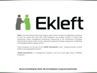 Ekleft is an international outsourcing company, which unites a number of independent companies
all over the world with more than 1500 employees and provides services in Project staff
outsourcing, Project management outsourcing, Outsourcing of the Architectural consulting,
Outsourcing of quality centers, Process approval management, Change management, Establishing
and managing software support centers.
These companies are the part of the «Ekleft International». Each company provides services
within its own geographical location.
«Ekleft International» is a management company. It acts via its own legal entity or affiliated
companies .
We are not looking for clients. We are looking for a long-term partnership.
 