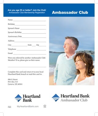 Ambassador Club
Are you age 55 or better? Join the Club!
Ambassador Club Membership Registration
Birthday
Spouse’s Name
Spouse’s Birthday
Name
Anniversary Date
Address
City
Telephone
Email
Were you referred by another Ambassador Club
Member? If so, please give us their name:
Complete this card and return it to your local
Heartland Bank branch or mail this card to:
896 G Street
P.O. Box 313
Geneva, NE 68361
MyHeartlandBank.com LENDER
EQUAL HOUSING
Member
FDIC
State Zip
 