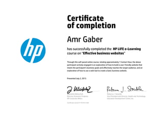 Certicate
of completion
Amr Gaber
has successfully completed the HP LIFE e-Learning
course on “Eﬀective business websites”
Through this self-paced online course, totaling approximately 1 Contact Hour, the above
participant actively engaged in an exploration of how to build a user-friendly website that
meets the participant’s business goals and eﬀectively reaches the target audience, and an
exploration of how to use a web tool to create a basic business website.
Presented July 2, 2015
Jeannette Weisschuh
Director, Economic Progress
HP Corporate Aﬀairs
Rebecca J. Stoeckle
Vice President and Director, Health and Technology
Education Development Center, Inc.
Certicate serial #1791810-569
 