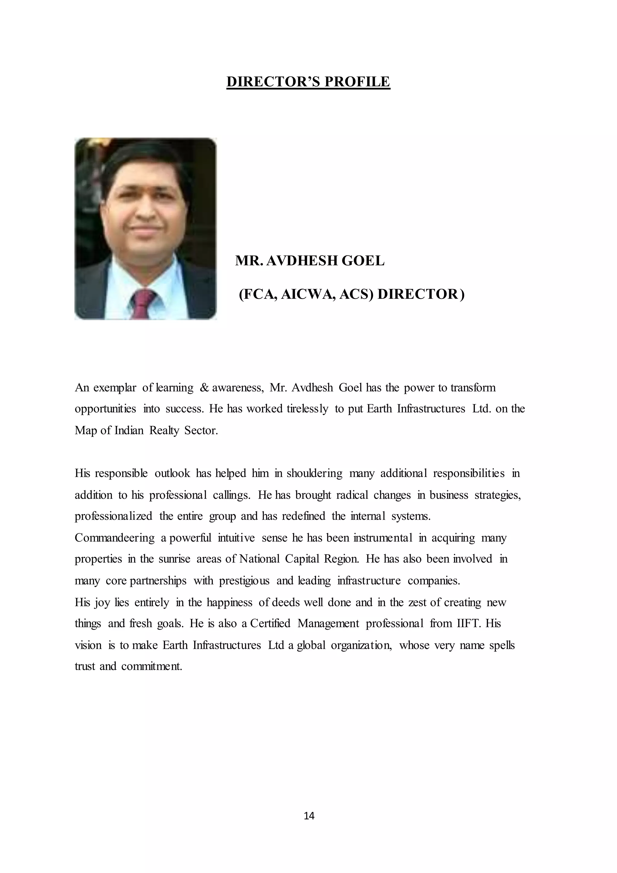 14
DIRECTOR’S PROFILE
MR. AVDHESH GOEL
(FCA, AICWA, ACS) DIRECTOR)
An exemplar of learning & awareness, Mr. Avdhesh Goel has the power to transform
opportunities into success. He has worked tirelessly to put Earth Infrastructures Ltd. on the
Map of Indian Realty Sector.
His responsible outlook has helped him in shouldering many additional responsibilities in
addition to his professional callings. He has brought radical changes in business strategies,
professionalized the entire group and has redefined the internal systems.
Commandeering a powerful intuitive sense he has been instrumental in acquiring many
properties in the sunrise areas of National Capital Region. He has also been involved in
many core partnerships with prestigious and leading infrastructure companies.
His joy lies entirely in the happiness of deeds well done and in the zest of creating new
things and fresh goals. He is also a Certified Management professional from IIFT. His
vision is to make Earth Infrastructures Ltd a global organization, whose very name spells
trust and commitment.
 