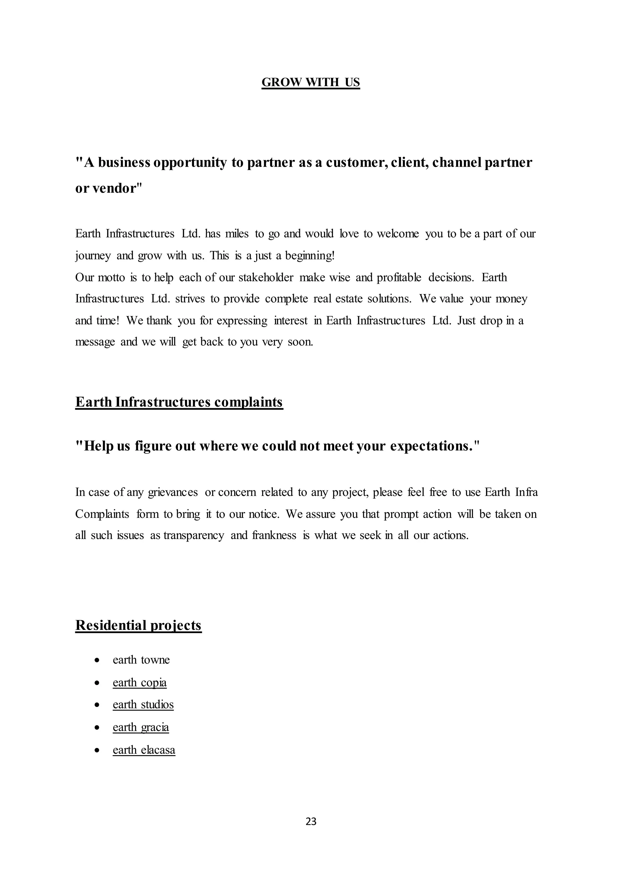 23
GROW WITH US
"A business opportunity to partner as a customer, client, channel partner
or vendor"
Earth Infrastructures Ltd. has miles to go and would love to welcome you to be a part of our
journey and grow with us. This is a just a beginning!
Our motto is to help each of our stakeholder make wise and profitable decisions. Earth
Infrastructures Ltd. strives to provide complete real estate solutions. We value your money
and time! We thank you for expressing interest in Earth Infrastructures Ltd. Just drop in a
message and we will get back to you very soon.
Earth Infrastructures complaints
"Help us figure out where we could not meet your expectations."
In case of any grievances or concern related to any project, please feel free to use Earth Infra
Complaints form to bring it to our notice. We assure you that prompt action will be taken on
all such issues as transparency and frankness is what we seek in all our actions.
Residential projects
 earth towne
 earth copia
 earth studios
 earth gracia
 earth elacasa
 