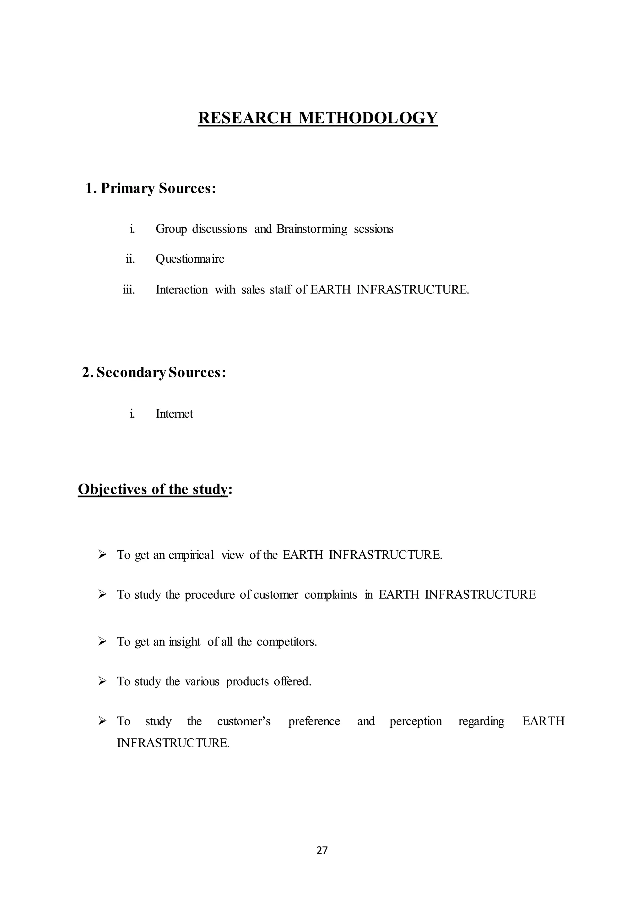 27
RESEARCH METHODOLOGY
1. Primary Sources:
i. Group discussions and Brainstorming sessions
ii. Questionnaire
iii. Interaction with sales staff of EARTH INFRASTRUCTURE.
2. SecondarySources:
i. Internet
Objectives of the study:
 To get an empirical view of the EARTH INFRASTRUCTURE.
 To study the procedure of customer complaints in EARTH INFRASTRUCTURE
 To get an insight of all the competitors.
 To study the various products offered.
 To study the customer’s preference and perception regarding EARTH
INFRASTRUCTURE.
 