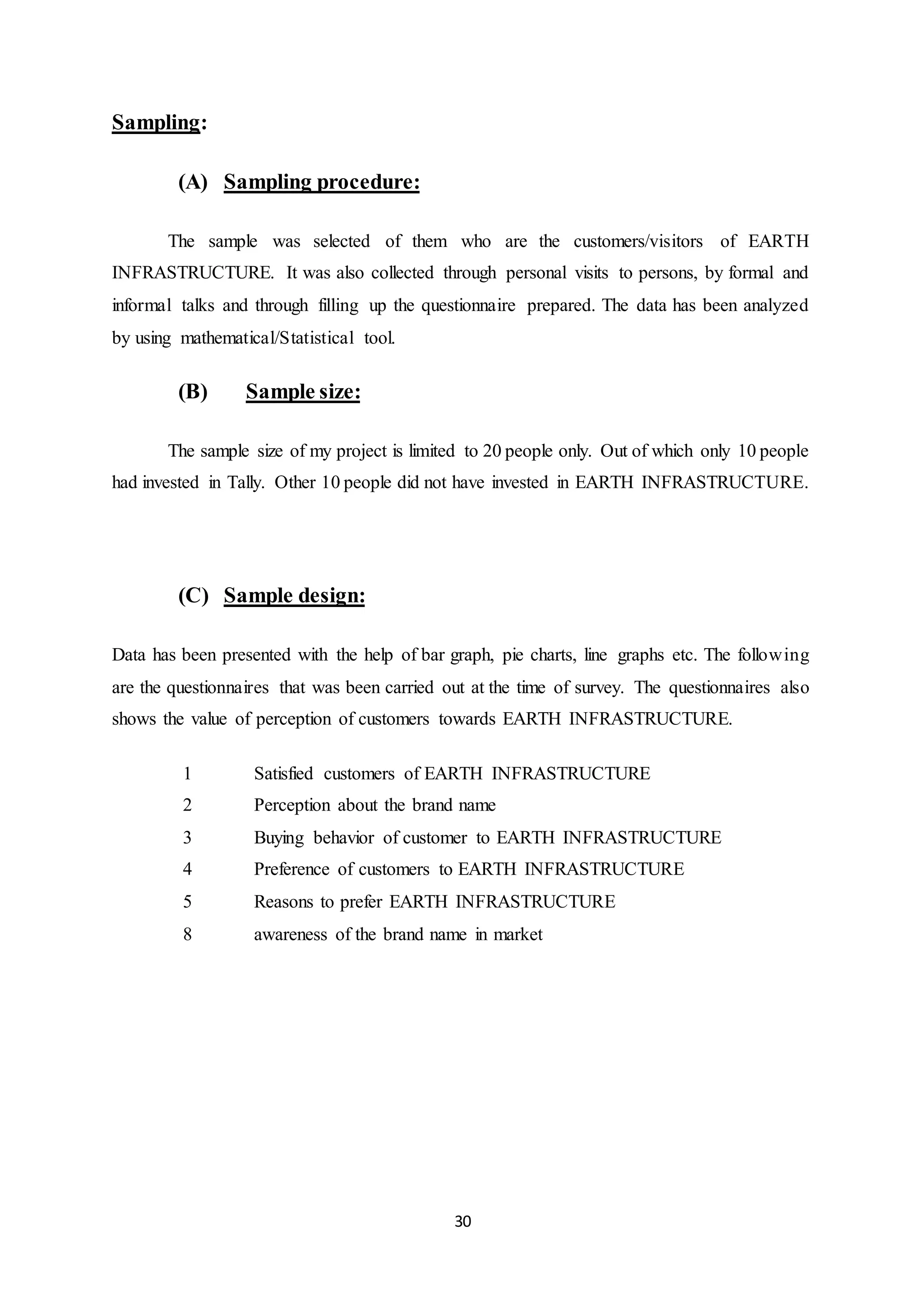 30
Sampling:
(A) Sampling procedure:
The sample was selected of them who are the customers/visitors of EARTH
INFRASTRUCTURE. It was also collected through personal visits to persons, by formal and
informal talks and through filling up the questionnaire prepared. The data has been analyzed
by using mathematical/Statistical tool.
(B) Sample size:
The sample size of my project is limited to 20 people only. Out of which only 10 people
had invested in Tally. Other 10 people did not have invested in EARTH INFRASTRUCTURE.
(C) Sample design:
Data has been presented with the help of bar graph, pie charts, line graphs etc. The following
are the questionnaires that was been carried out at the time of survey. The questionnaires also
shows the value of perception of customers towards EARTH INFRASTRUCTURE.
1 Satisfied customers of EARTH INFRASTRUCTURE
2 Perception about the brand name
3 Buying behavior of customer to EARTH INFRASTRUCTURE
4 Preference of customers to EARTH INFRASTRUCTURE
5 Reasons to prefer EARTH INFRASTRUCTURE
8 awareness of the brand name in market
 