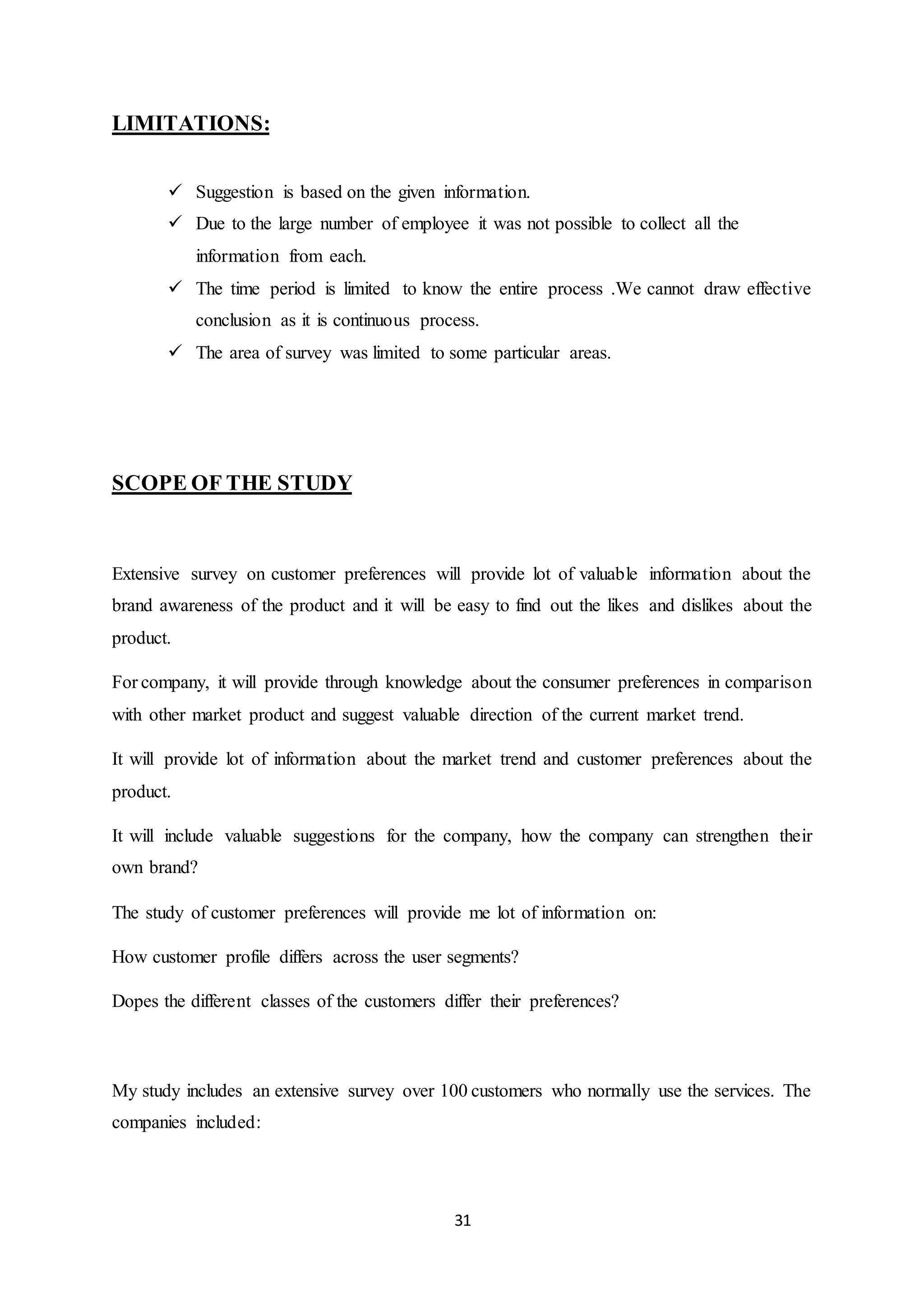 31
LIMITATIONS:
 Suggestion is based on the given information.
 Due to the large number of employee it was not possible to collect all the
information from each.
 The time period is limited to know the entire process .We cannot draw effective
conclusion as it is continuous process.
 The area of survey was limited to some particular areas.
SCOPE OF THE STUDY
Extensive survey on customer preferences will provide lot of valuable information about the
brand awareness of the product and it will be easy to find out the likes and dislikes about the
product.
For company, it will provide through knowledge about the consumer preferences in comparison
with other market product and suggest valuable direction of the current market trend.
It will provide lot of information about the market trend and customer preferences about the
product.
It will include valuable suggestions for the company, how the company can strengthen their
own brand?
The study of customer preferences will provide me lot of information on:
How customer profile differs across the user segments?
Dopes the different classes of the customers differ their preferences?
My study includes an extensive survey over 100 customers who normally use the services. The
companies included:
 