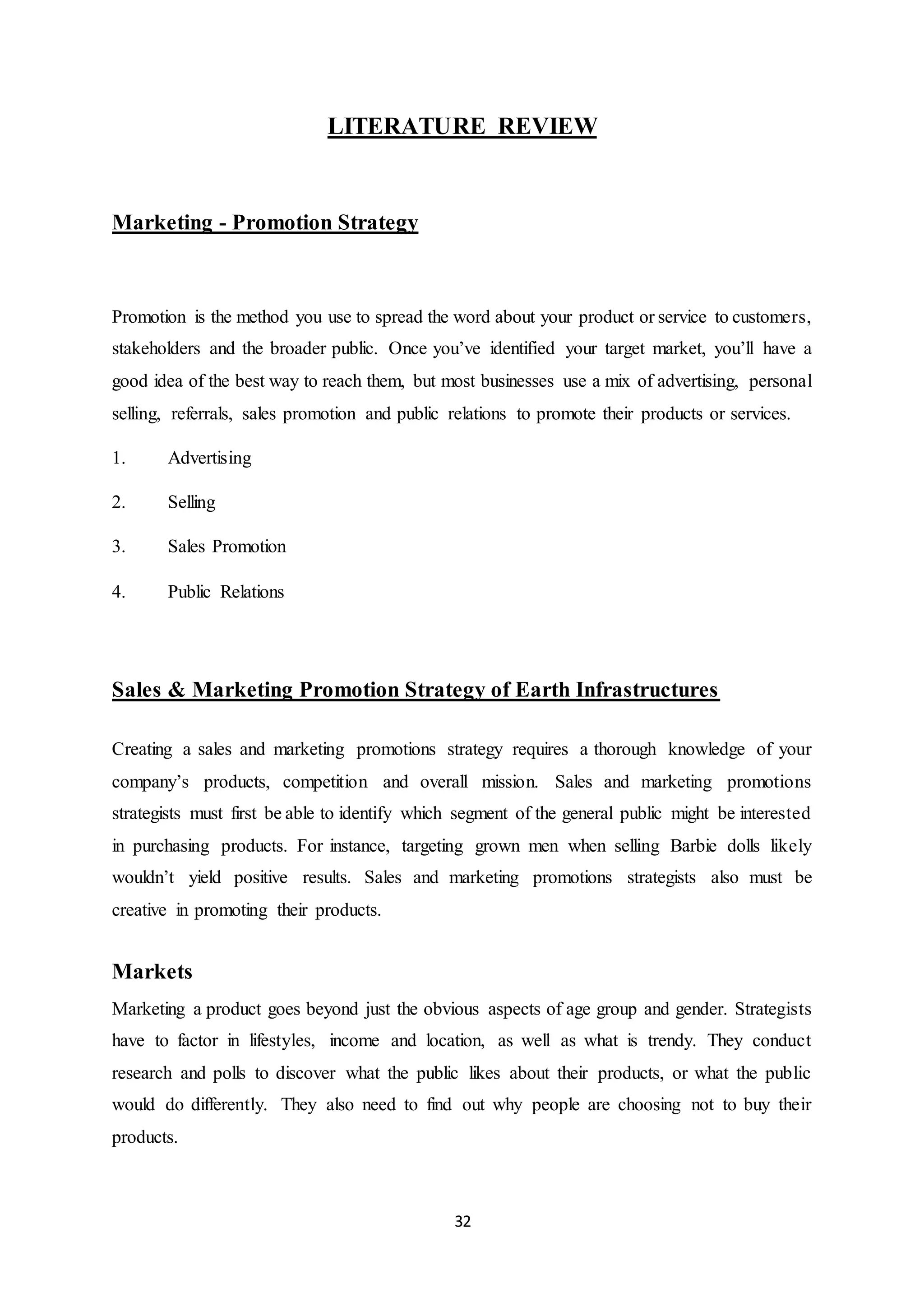 32
LITERATURE REVIEW
Marketing - Promotion Strategy
Promotion is the method you use to spread the word about your product or service to customers,
stakeholders and the broader public. Once you’ve identified your target market, you’ll have a
good idea of the best way to reach them, but most businesses use a mix of advertising, personal
selling, referrals, sales promotion and public relations to promote their products or services.
1. Advertising
2. Selling
3. Sales Promotion
4. Public Relations
Sales & Marketing Promotion Strategy of Earth Infrastructures
Creating a sales and marketing promotions strategy requires a thorough knowledge of your
company’s products, competition and overall mission. Sales and marketing promotions
strategists must first be able to identify which segment of the general public might be interested
in purchasing products. For instance, targeting grown men when selling Barbie dolls likely
wouldn’t yield positive results. Sales and marketing promotions strategists also must be
creative in promoting their products.
Markets
Marketing a product goes beyond just the obvious aspects of age group and gender. Strategists
have to factor in lifestyles, income and location, as well as what is trendy. They conduct
research and polls to discover what the public likes about their products, or what the public
would do differently. They also need to find out why people are choosing not to buy their
products.
 