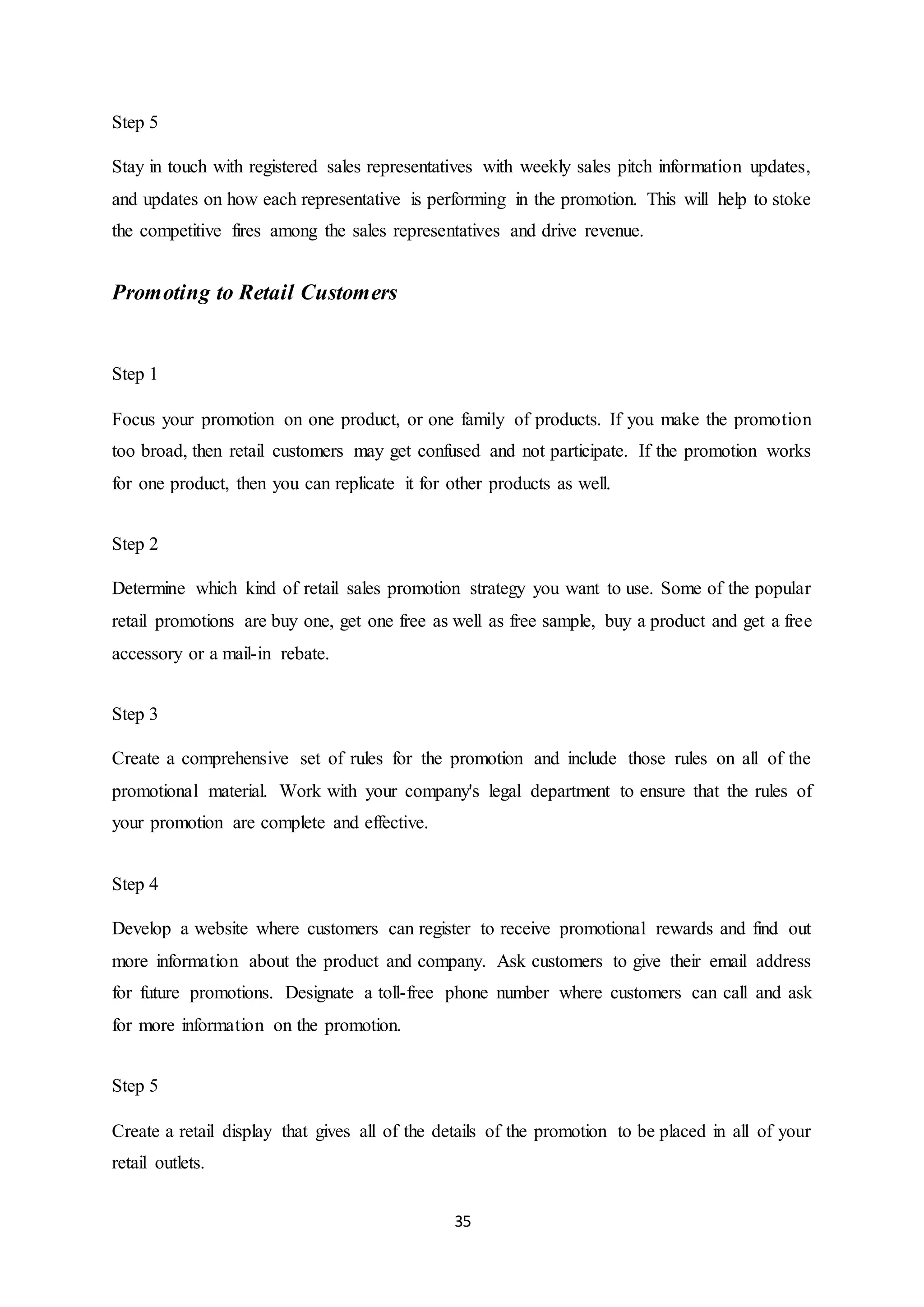 35
Step 5
Stay in touch with registered sales representatives with weekly sales pitch information updates,
and updates on how each representative is performing in the promotion. This will help to stoke
the competitive fires among the sales representatives and drive revenue.
Promoting to Retail Customers
Step 1
Focus your promotion on one product, or one family of products. If you make the promotion
too broad, then retail customers may get confused and not participate. If the promotion works
for one product, then you can replicate it for other products as well.
Step 2
Determine which kind of retail sales promotion strategy you want to use. Some of the popular
retail promotions are buy one, get one free as well as free sample, buy a product and get a free
accessory or a mail-in rebate.
Step 3
Create a comprehensive set of rules for the promotion and include those rules on all of the
promotional material. Work with your company's legal department to ensure that the rules of
your promotion are complete and effective.
Step 4
Develop a website where customers can register to receive promotional rewards and find out
more information about the product and company. Ask customers to give their email address
for future promotions. Designate a toll-free phone number where customers can call and ask
for more information on the promotion.
Step 5
Create a retail display that gives all of the details of the promotion to be placed in all of your
retail outlets.
 