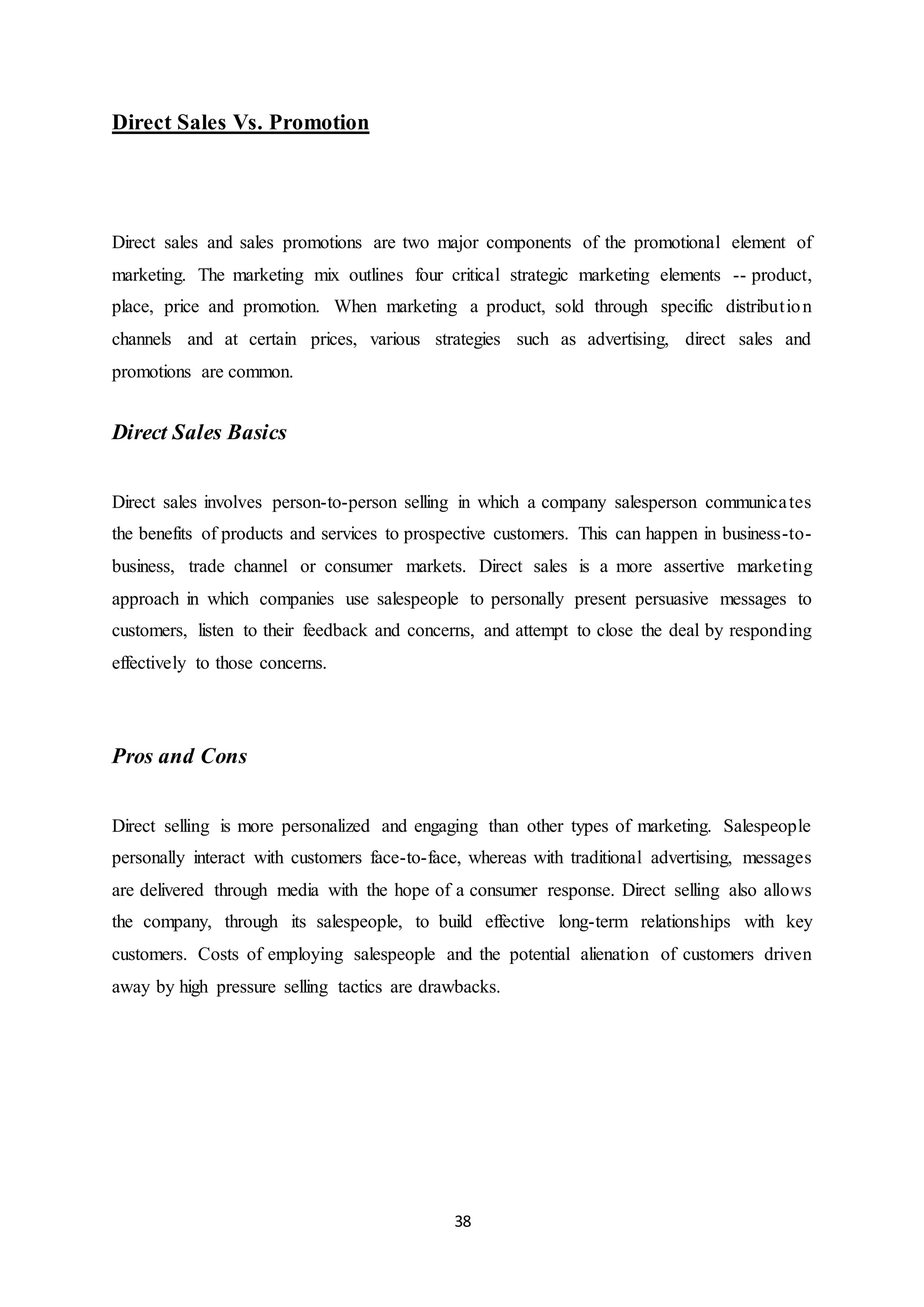 38
Direct Sales Vs. Promotion
Direct sales and sales promotions are two major components of the promotional element of
marketing. The marketing mix outlines four critical strategic marketing elements -- product,
place, price and promotion. When marketing a product, sold through specific distribution
channels and at certain prices, various strategies such as advertising, direct sales and
promotions are common.
Direct Sales Basics
Direct sales involves person-to-person selling in which a company salesperson communicates
the benefits of products and services to prospective customers. This can happen in business-to-
business, trade channel or consumer markets. Direct sales is a more assertive marketing
approach in which companies use salespeople to personally present persuasive messages to
customers, listen to their feedback and concerns, and attempt to close the deal by responding
effectively to those concerns.
Pros and Cons
Direct selling is more personalized and engaging than other types of marketing. Salespeople
personally interact with customers face-to-face, whereas with traditional advertising, messages
are delivered through media with the hope of a consumer response. Direct selling also allows
the company, through its salespeople, to build effective long-term relationships with key
customers. Costs of employing salespeople and the potential alienation of customers driven
away by high pressure selling tactics are drawbacks.
 
