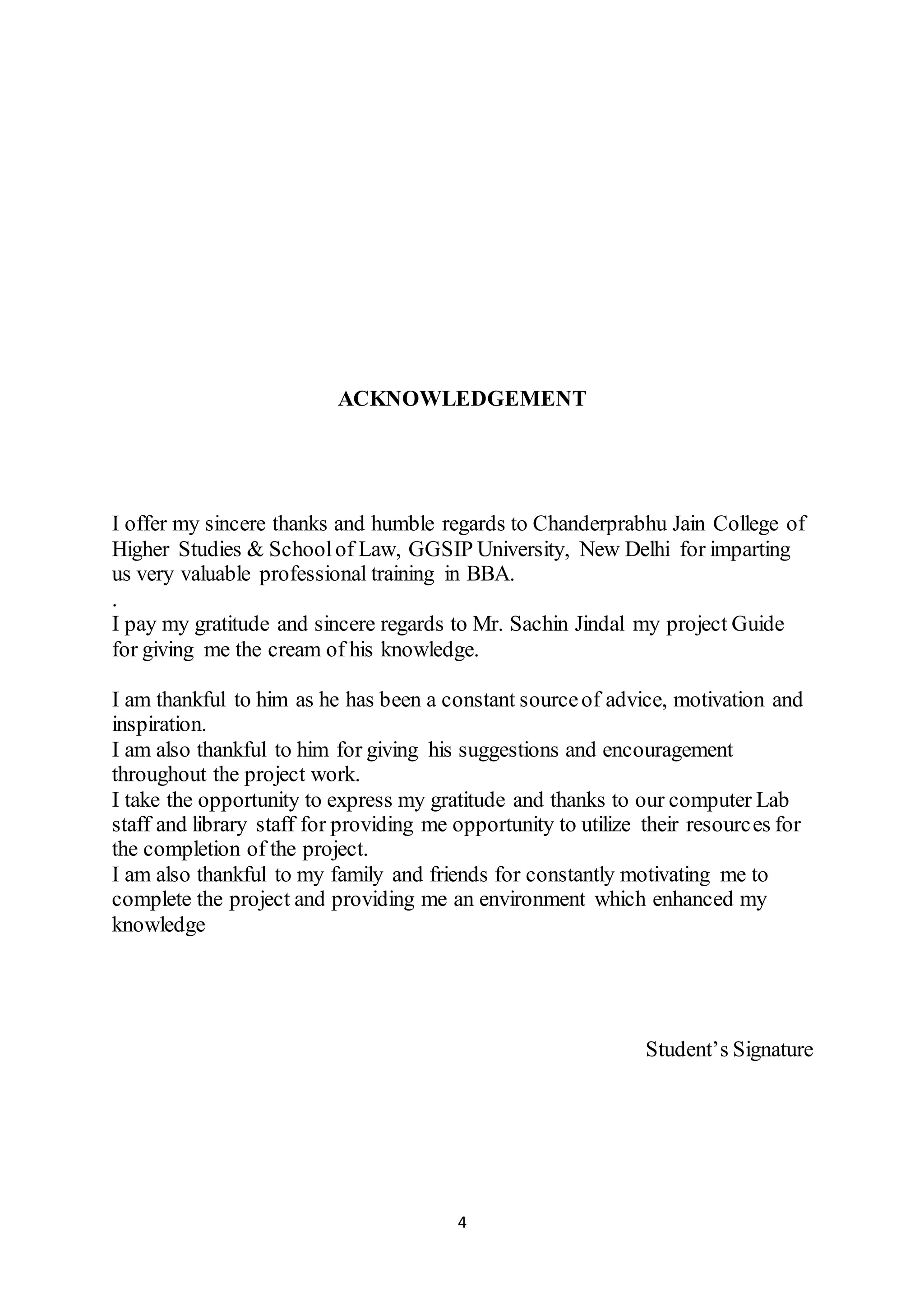 4
ACKNOWLEDGEMENT
I offer my sincere thanks and humble regards to Chanderprabhu Jain College of
Higher Studies & Schoolof Law, GGSIP University, New Delhi for imparting
us very valuable professional training in BBA.
.
I pay my gratitude and sincere regards to Mr. Sachin Jindal my project Guide
for giving me the cream of his knowledge.
I am thankful to him as he has been a constant sourceof advice, motivation and
inspiration.
I am also thankful to him for giving his suggestions and encouragement
throughout the project work.
I take the opportunity to express my gratitude and thanks to our computer Lab
staff and library staff for providing me opportunity to utilize their resources for
the completion of the project.
I am also thankful to my family and friends for constantly motivating me to
complete the project and providing me an environment which enhanced my
knowledge
Student’s Signature
 