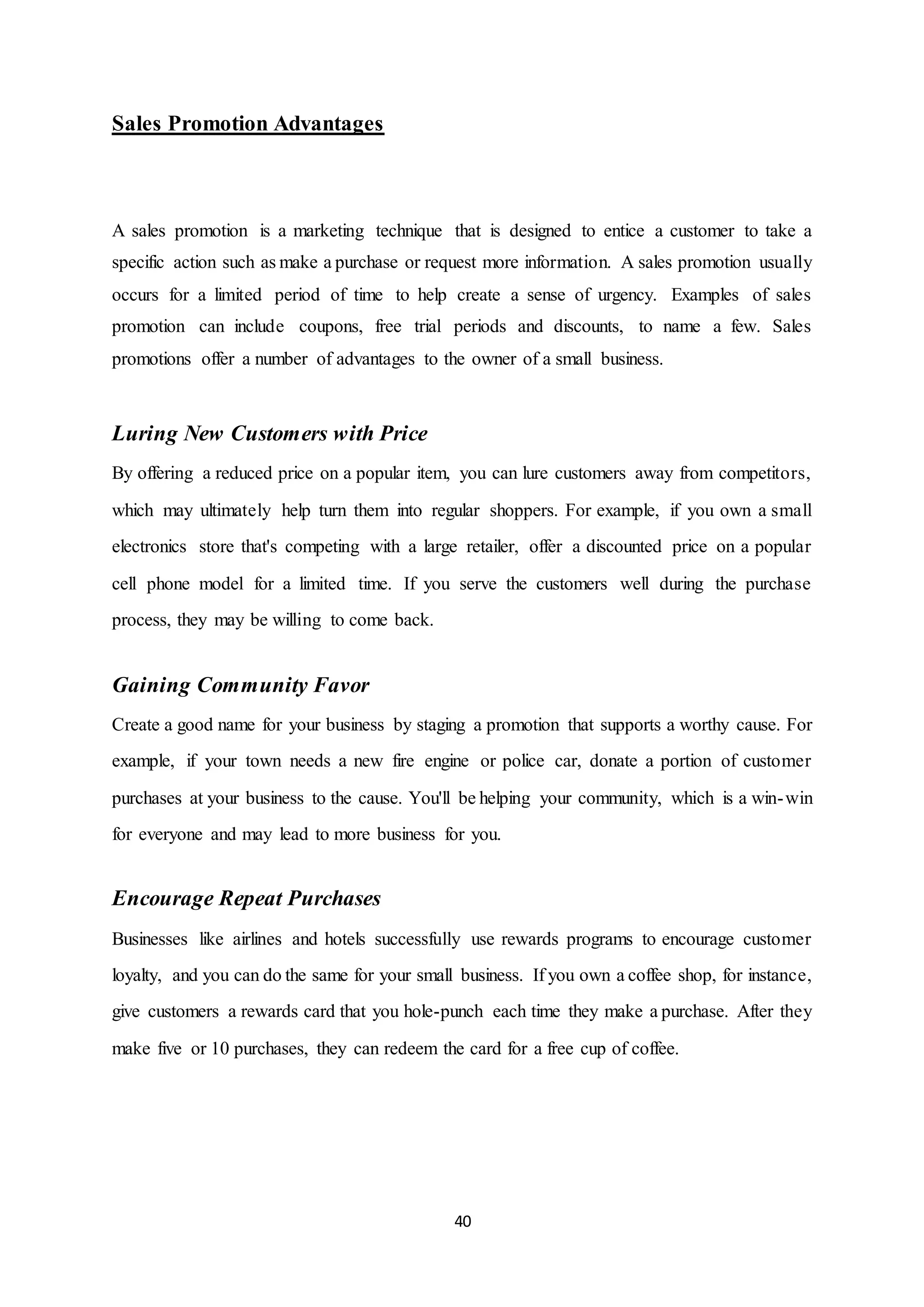 40
Sales Promotion Advantages
A sales promotion is a marketing technique that is designed to entice a customer to take a
specific action such as make a purchase or request more information. A sales promotion usually
occurs for a limited period of time to help create a sense of urgency. Examples of sales
promotion can include coupons, free trial periods and discounts, to name a few. Sales
promotions offer a number of advantages to the owner of a small business.
Luring New Customers with Price
By offering a reduced price on a popular item, you can lure customers away from competitors,
which may ultimately help turn them into regular shoppers. For example, if you own a small
electronics store that's competing with a large retailer, offer a discounted price on a popular
cell phone model for a limited time. If you serve the customers well during the purchase
process, they may be willing to come back.
Gaining Community Favor
Create a good name for your business by staging a promotion that supports a worthy cause. For
example, if your town needs a new fire engine or police car, donate a portion of customer
purchases at your business to the cause. You'll be helping your community, which is a win-win
for everyone and may lead to more business for you.
Encourage Repeat Purchases
Businesses like airlines and hotels successfully use rewards programs to encourage customer
loyalty, and you can do the same for your small business. If you own a coffee shop, for instance,
give customers a rewards card that you hole-punch each time they make a purchase. After they
make five or 10 purchases, they can redeem the card for a free cup of coffee.
 
