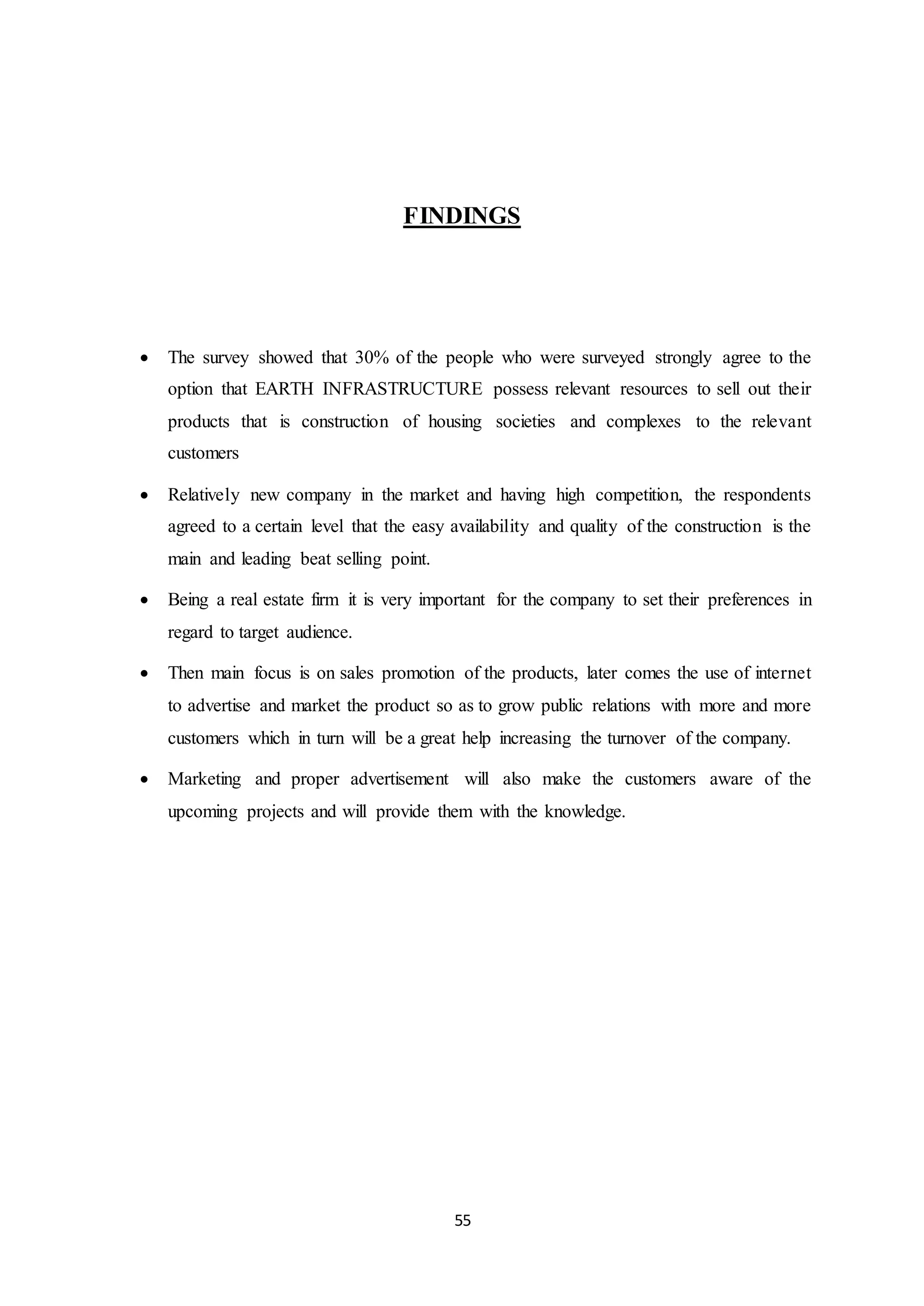 55
FINDINGS
 The survey showed that 30% of the people who were surveyed strongly agree to the
option that EARTH INFRASTRUCTURE possess relevant resources to sell out their
products that is construction of housing societies and complexes to the relevant
customers
 Relatively new company in the market and having high competition, the respondents
agreed to a certain level that the easy availability and quality of the construction is the
main and leading beat selling point.
 Being a real estate firm it is very important for the company to set their preferences in
regard to target audience.
 Then main focus is on sales promotion of the products, later comes the use of internet
to advertise and market the product so as to grow public relations with more and more
customers which in turn will be a great help increasing the turnover of the company.
 Marketing and proper advertisement will also make the customers aware of the
upcoming projects and will provide them with the knowledge.
 
