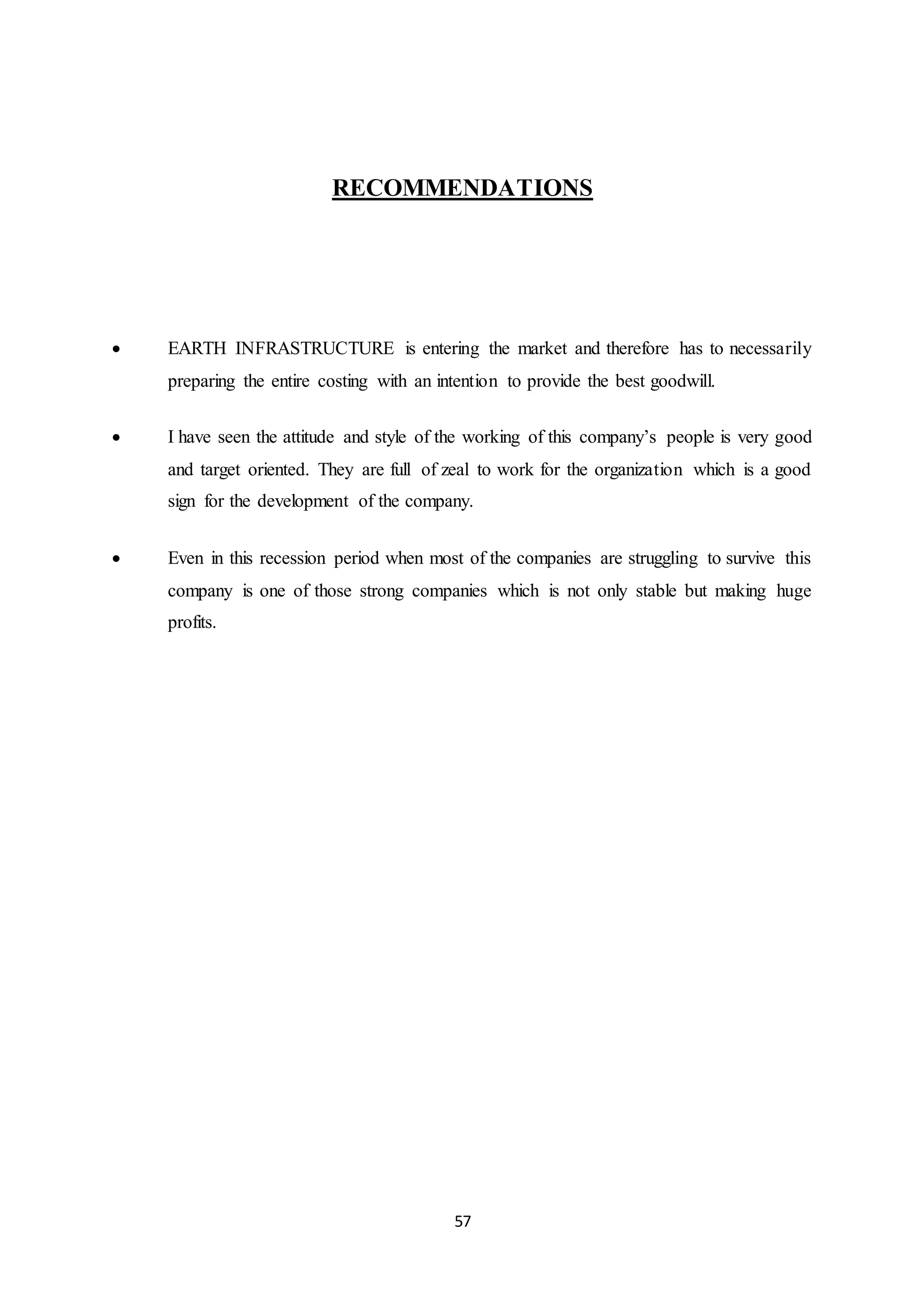 57
RECOMMENDATIONS
 EARTH INFRASTRUCTURE is entering the market and therefore has to necessarily
preparing the entire costing with an intention to provide the best goodwill.
 I have seen the attitude and style of the working of this company’s people is very good
and target oriented. They are full of zeal to work for the organization which is a good
sign for the development of the company.
 Even in this recession period when most of the companies are struggling to survive this
company is one of those strong companies which is not only stable but making huge
profits.
 