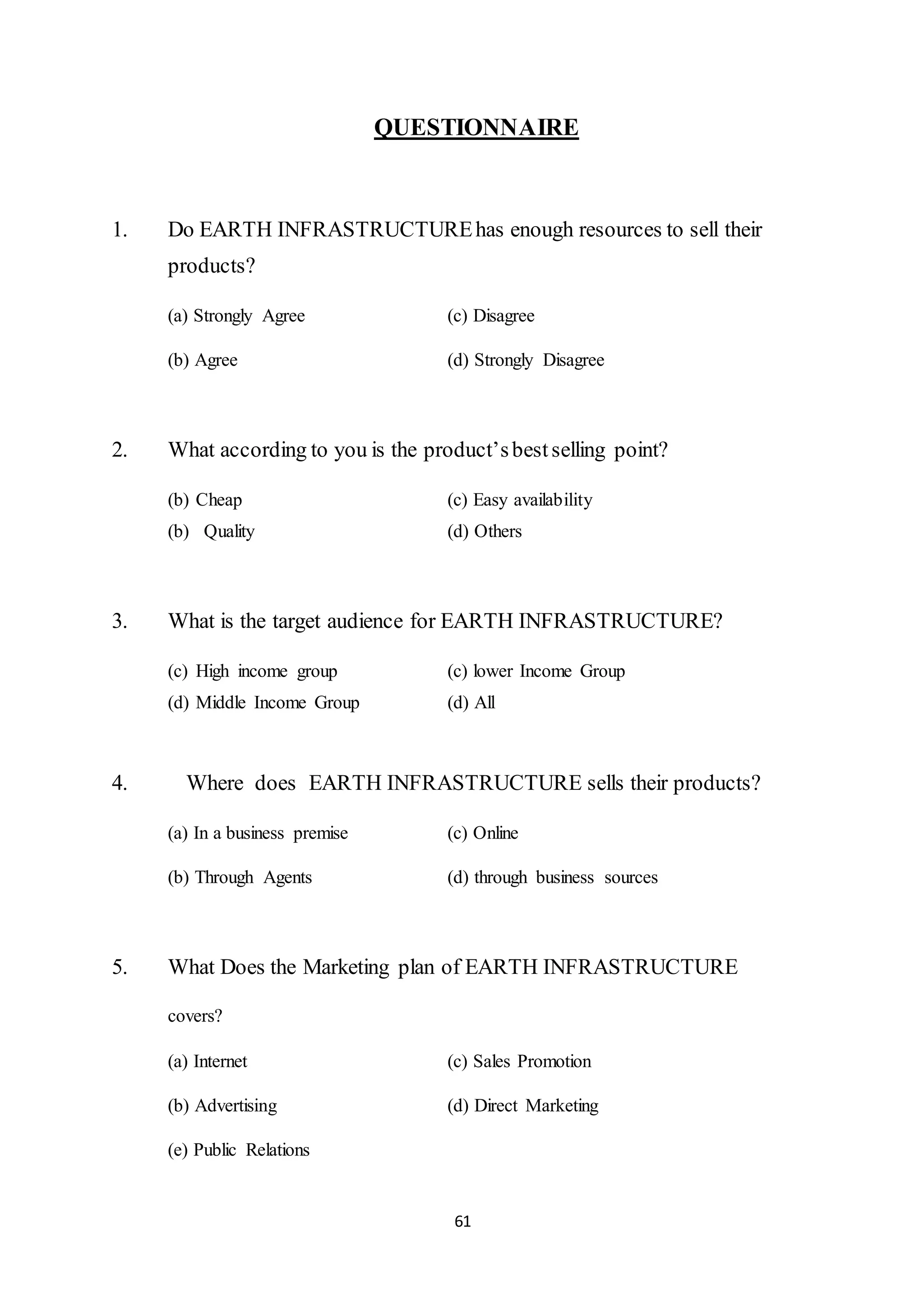 61
QUESTIONNAIRE
1. Do EARTH INFRASTRUCTUREhas enough resources to sell their
products?
(a) Strongly Agree (c) Disagree
(b) Agree (d) Strongly Disagree
2. What according to you is the product’sbestselling point?
(b) Cheap (c) Easy availability
(b) Quality (d) Others
3. What is the target audience for EARTH INFRASTRUCTURE?
(c) High income group (c) lower Income Group
(d) Middle Income Group (d) All
4. Where does EARTH INFRASTRUCTURE sells their products?
(a) In a business premise (c) Online
(b) Through Agents (d) through business sources
5. What Does the Marketing plan of EARTH INFRASTRUCTURE
covers?
(a) Internet (c) Sales Promotion
(b) Advertising (d) Direct Marketing
(e) Public Relations
 