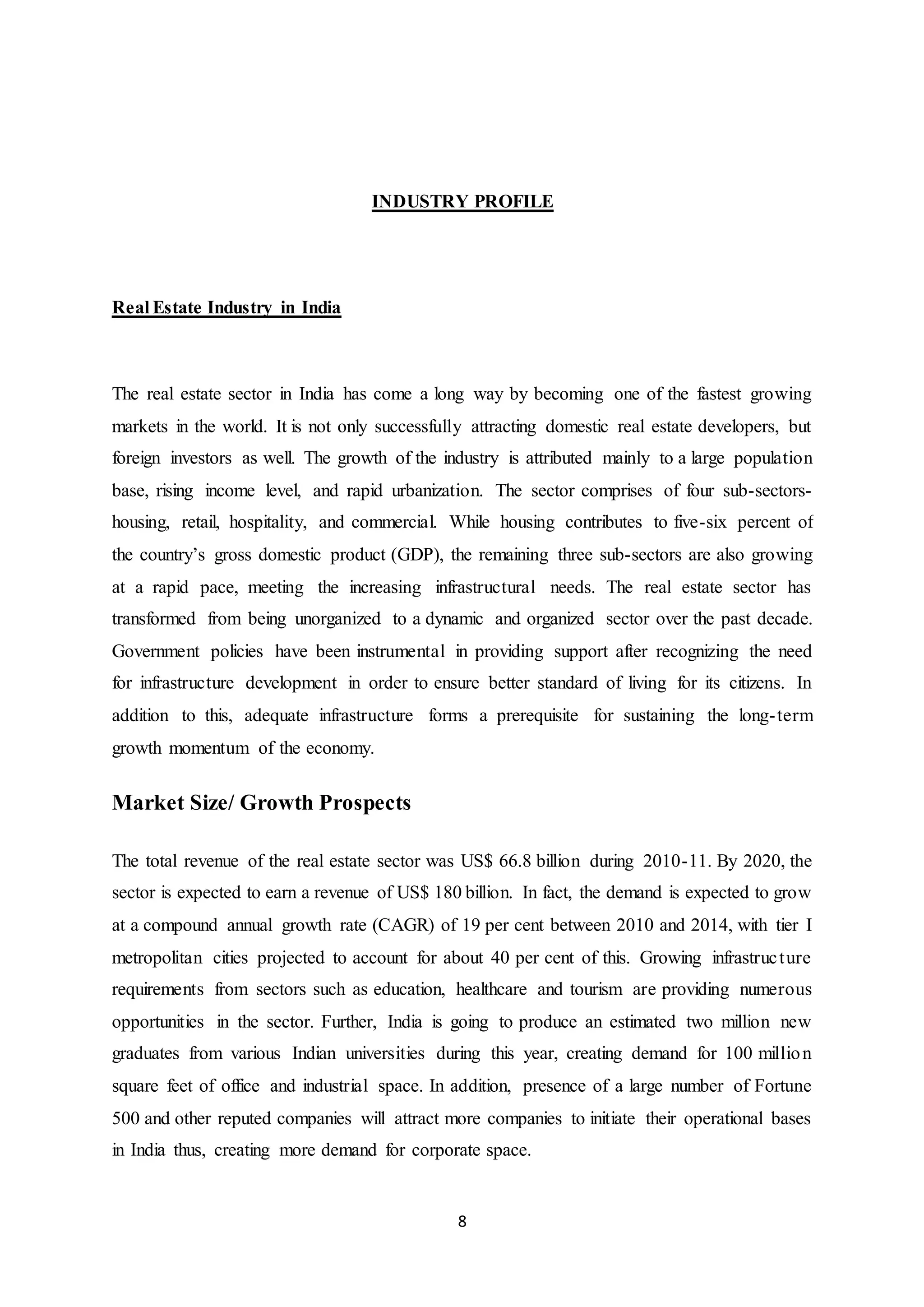 8
INDUSTRY PROFILE
Real Estate Industry in India
The real estate sector in India has come a long way by becoming one of the fastest growing
markets in the world. It is not only successfully attracting domestic real estate developers, but
foreign investors as well. The growth of the industry is attributed mainly to a large population
base, rising income level, and rapid urbanization. The sector comprises of four sub-sectors-
housing, retail, hospitality, and commercial. While housing contributes to five-six percent of
the country’s gross domestic product (GDP), the remaining three sub-sectors are also growing
at a rapid pace, meeting the increasing infrastructural needs. The real estate sector has
transformed from being unorganized to a dynamic and organized sector over the past decade.
Government policies have been instrumental in providing support after recognizing the need
for infrastructure development in order to ensure better standard of living for its citizens. In
addition to this, adequate infrastructure forms a prerequisite for sustaining the long-term
growth momentum of the economy.
Market Size/ Growth Prospects
The total revenue of the real estate sector was US$ 66.8 billion during 2010-11. By 2020, the
sector is expected to earn a revenue of US$ 180 billion. In fact, the demand is expected to grow
at a compound annual growth rate (CAGR) of 19 per cent between 2010 and 2014, with tier I
metropolitan cities projected to account for about 40 per cent of this. Growing infrastructure
requirements from sectors such as education, healthcare and tourism are providing numerous
opportunities in the sector. Further, India is going to produce an estimated two million new
graduates from various Indian universities during this year, creating demand for 100 million
square feet of office and industrial space. In addition, presence of a large number of Fortune
500 and other reputed companies will attract more companies to initiate their operational bases
in India thus, creating more demand for corporate space.
 
