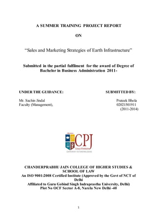 1
A SUMMER TRAINING PROJECT REPORT
ON
“Sales and Marketing Strategies of Earth Infrastructure”
Submitted in the partial fulfilment for the award of Degree of
Bachelor in Business Administration 2011-
UNDER THE GUIDANCE: SUBMITTED BY:
Mr. Sachin Jindal Prateek Bhola
Faculty (Management), 02021501911
(2011-2014)
CHANDERPRABHU JAIN COLLEGE OF HIGHER STUDIES &
SCHOOL OF LAW
An ISO 9001:2008 Certified Institute (Approved by the Govt of NCT of
Delhi
Affiliated to Guru Gobind Singh Indraprastha University, Delhi)
Plot No OCF Sector A-8, Narela New Delhi -40
 