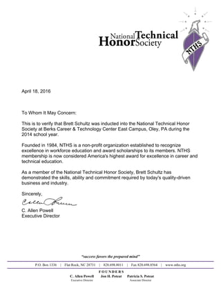April 18, 2016
To Whom It May Concern:
This is to verify that Brett Schultz was inducted into the National Technical Honor
Society at Berks Career & Technology Center East Campus, Oley, PA during the
2014 school year.
Founded in 1984, NTHS is a non-profit organization established to recognize
excellence in workforce education and award scholarships to its members. NTHS
membership is now considered America's highest award for excellence in career and
technical education.
As a member of the National Technical Honor Society, Brett Schultz has
demonstrated the skills, ability and commitment required by today's quality-driven
business and industry.
Sincerely,
C. Allen Powell
Executive Director
“success favors the prepared mind”
P.O. Box 1336 | Flat Rock, NC 28731 | 828.698.8011 | Fax 828.698.8564 | www.nths.org
F O U N D E R S
C. Allen Powell Jon H. Poteat Patricia S. Poteat
Executive Director Associate Director
Powered by TCPDF (www.tcpdf.org)
 
