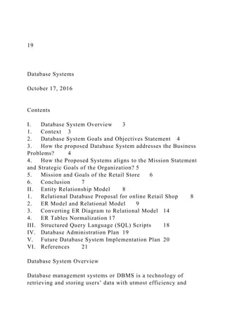 19
Database Systems
October 17, 2016
Contents
I. Database System Overview 3
1. Context 3
2. Database System Goals and Objectives Statement 4
3. How the proposed Database System addresses the Business
Problems? 4
4. How the Proposed Systems aligns to the Mission Statement
and Strategic Goals of the Organization? 5
5. Mission and Goals of the Retail Store 6
6. Conclusion 7
II. Entity Relationship Model 8
1. Relational Database Proposal for online Retail Shop 8
2. ER Model and Relational Model 9
3. Converting ER Diagram to Relational Model 14
4. ER Tables Normalization 17
III. Structured Query Language (SQL) Scripts 18
IV. Database Administration Plan 19
V. Future Database System Implementation Plan 20
VI. References 21
Database System Overview
Database management systems or DBMS is a technology of
retrieving and storing users’ data with utmost efficiency and
 
