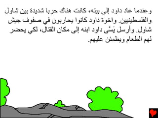 ‫وﻋﻨﺪﻡﺎ ﻋﺎد داود إﻟﻰ ﺏﻴﺘﻪ، آﺎﻧﺖ هﻨﺎك ﺡﺮﺏﺎ ﺵﺪیﺪة ﺏﻴﻦ ﺵﺎول‬
 ‫واﻟﻔﻠﺴﻄﻴﻨﻴﻴﻦ. واﺥﻮة داود آﺎﻧﻮا یﺤﺎرﺏﻮن ﻓﻲ ﺹﻔﻮف ﺟﻴﺶ‬
 ‫ﺵﺎول. وأرﺱﻞ ی ﱠﻰ داود اﺏﻨﻪ إﻟﻰ ﻡﻜﺎن اﻟﻘﺘﺎل، ﻟﻜﻲ یﺤﻀﺮ‬
                                       ‫َﺴ‬
                              ‫ﻟﻬﻢ اﻟﻄﻌﺎم ویﻄﻤﺌﻦ ﻋﻠﻴﻬﻢ.‬
 