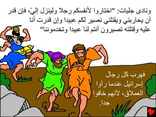 ‫وﻧﺎدى ﺟﻠﻴﺎت: "اﺥﺘﺎروا ﻷﻧﻔﺴﻜﻢ رﺟﻼ وﻟﻴﻨﺰل إﻟ ّ، ﻓﺈن ﻗﺪر‬
         ‫ﻲ‬
         ‫أن یﺤﺎرﺏﻨﻲ ویﻘﺘﻠﻨﻲ ﻧﺼﻴﺮ ﻟﻜﻢ ﻋﺒﻴﺪا وإن ﻗﺪرت أﻧﺎ‬
              ‫ﻋﻠﻴﻪ وﻗﺘﻠﺘﻪ ﺕﺼﻴﺮون أﻧﺘﻢ ﻟﻨﺎ ﻋﺒﻴﺪا وﺕﺨﺪﻡﻮﻧﻨﺎ"‬




                                        ‫ﻓﻬﺮب آﻞ رﺟﺎل‬
                                   ‫إﺱﺮاﺉﻴﻞ ﻋﻨﺪﻡﺎ رأوا‬
                                  ‫اﻟﻌﻤﻼق، ﻷﻧﻬﻢ ﺥﺎﻓﻮا‬
                                     ‫ﺟﺪا.‬
 