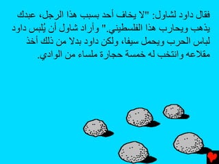 ‫ﻓﻘﺎل داود ﻟﺸﺎول: "ﻻ یﺨﺎف أﺡﺪ ﺏﺴﺒﺐ هﺬا اﻟﺮﺟﻞ، ﻋﺒﺪك‬
‫یﺬهﺐ ویﺤﺎرب هﺬا اﻟﻔﻠﺴﻄﻴﻨﻲ." وأراد ﺵﺎول أن ُﻠﺒﺲ داود‬
        ‫ی‬
    ‫ﻟﺒﺎس اﻟﺤﺮب ویﺤﻤﻞ ﺱﻴﻔﺎ، وﻟﻜﻦ داود ﺏﺪﻻ ﻡﻦ ذﻟﻚ أﺥﺬ‬
       ‫ﻡﻘﻼﻋﻪ واﻧﺘﺨﺐ ﻟﻪ ﺥﻤﺴﺔ ﺡﺠﺎرة ﻡﻠﺴﺎء ﻡﻦ اﻟﻮادي.‬
 