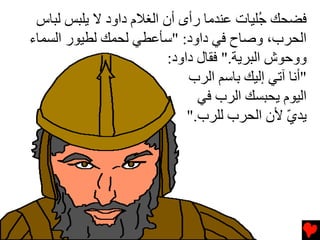 ‫ﻓﻀﺤﻚ ُﻠﻴﺎت ﻋﻨﺪﻡﺎ رأى أن اﻟﻐﻼم داود ﻻ یﻠﺒﺲ ﻟﺒﺎس‬
                                           ‫ﺟ‬
‫اﻟﺤﺮب، وﺹﺎح ﻓﻲ داود: "ﺱﺄﻋﻄﻲ ﻟﺤﻤﻚ ﻟﻄﻴﻮر اﻟﺴﻤﺎء‬
                         ‫ووﺡﻮش اﻟﺒﺮیﺔ." ﻓﻘﺎل داود:‬
                             ‫"أﻧﺎ ﺁﺕﻲ إﻟﻴﻚ ﺏﺎﺱﻢ اﻟﺮب‬
                               ‫اﻟﻴﻮم یﺤﺒﺴﻚ اﻟﺮب ﻓﻲ‬
                             ‫یﺪي ﻷن اﻟﺤﺮب ﻟﻠﺮب."‬
                                               ‫ّ‬
 