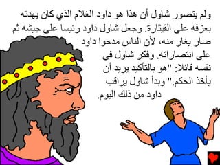 ‫وﻟﻢ یﺘﺼﻮر ﺵﺎول أن هﺬا هﻮ داود اﻟﻐﻼم اﻟﺬي آﺎن یﻬﺪﺉﻪ‬
‫ﺏﻌﺰﻓﻪ ﻋﻠﻰ اﻟﻘﻴﺜﺎرة. وﺟﻌﻞ ﺵﺎول داود رﺉﻴﺴﺎ ﻋﻠﻰ ﺟﻴﺸﻪ ﺙﻢ‬
                   ‫ﺹﺎر یﻐﺎر ﻡﻨﻪ، ﻷن اﻟﻨﺎس ﻡﺪﺡﻮا داود‬
                          ‫ﻋﻠﻰ اﻧﺘﺼﺎراﺕﻪ. وﻓﻜﺮ ﺵﺎول ﻓﻲ‬
                          ‫ﻧﻔﺴﻪ ﻗﺎﺉﻼ: "هﻮ ﺏﺎﻟﺘﺄآﻴﺪ یﺮیﺪ أن‬
                          ‫یﺄﺥﺬ اﻟﺤﻜﻢ." وﺏﺪأ ﺵﺎول یﺮاﻗﺐ‬
                        ‫داود ﻡﻦ ذﻟﻚ اﻟﻴﻮم.‬
 