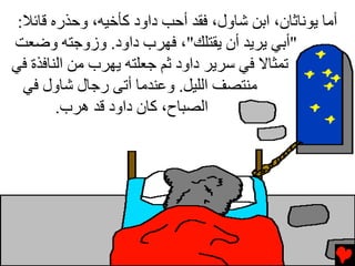 ‫أﻡﺎ یﻮﻧﺎﺙﺎن، اﺏﻦ ﺵﺎول، ﻓﻘﺪ أﺡﺐ داود آﺄﺥﻴﻪ، وﺡﺬرﻩ ﻗﺎﺉﻼ:‬
‫"أﺏﻲ یﺮیﺪ أن یﻘﺘﻠﻚ"، ﻓﻬﺮب داود. وزوﺟﺘﻪ وﺽﻌﺖ‬
‫ﺕﻤﺜﺎﻻ ﻓﻲ ﺱﺮیﺮ داود ﺙﻢ ﺟﻌﻠﺘﻪ یﻬﺮب ﻡﻦ اﻟﻨﺎﻓﺬة ﻓﻲ‬
  ‫ﻡﻨﺘﺼﻒ اﻟﻠﻴﻞ. وﻋﻨﺪﻡﺎ أﺕﻰ رﺟﺎل ﺵﺎول ﻓﻲ‬
        ‫اﻟﺼﺒﺎح، آﺎن داود ﻗﺪ هﺮب.‬
 