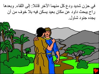 ‫ﻓﻲ ﺡﺰن ﺵﺪیﺪ ودع آﻞ ﻡﻨﻬﻤﺎ اﻵﺥﺮ ﻗﺎﺉﻼ: إﻟﻰ اﻟﻠﻘﺎء. وﺏﻌﺪهﺎ‬
  ‫راح یﺒﺤﺚ داود ﻋﻦ ﻡﻜﺎن ﺏﻌﻴﺪ یﺴﻜﻦ ﻓﻴﻪ ﺏﻼ ﺥﻮف ﻡﻦ أن‬
                                        ‫یﺠﺪﻩ ﺟﻨﻮد ﺵﺎول.‬
 