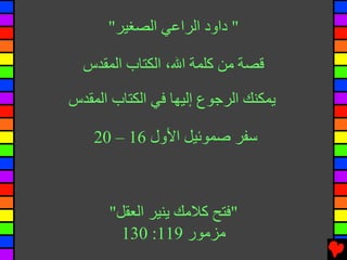 ‫" داود اﻟﺮاﻋﻲ اﻟﺼﻐﻴﺮ"‬

  ‫ﻗﺼﺔ ﻡﻦ آﻠﻤﺔ اﷲ، اﻟﻜﺘﺎب اﻟﻤﻘﺪس‬

‫یﻤﻜﻨﻚ اﻟﺮﺟﻮع إﻟﻴﻬﺎ ﻓﻲ اﻟﻜﺘﺎب اﻟﻤﻘﺪس‬

    ‫ﺱﻔﺮ ﺹﻤﻮﺉﻴﻞ اﻷول 61 – 02‬



      ‫"ﻓﺘﺢ آﻼﻡﻚ یﻨﻴﺮ اﻟﻌﻘﻞ"‬
        ‫ﻡﺰﻡﻮر 911: 031‬
 