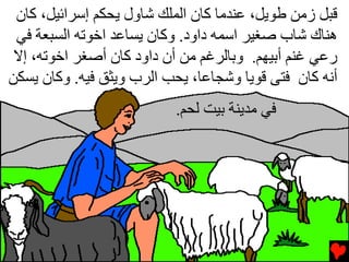 ‫ﻗﺒﻞ زﻡﻦ ﻃﻮیﻞ، ﻋﻨﺪﻡﺎ آﺎن اﻟﻤﻠﻚ ﺵﺎول یﺤﻜﻢ إﺱﺮاﺉﻴﻞ، آﺎن‬
 ‫هﻨﺎك ﺵﺎب ﺹﻐﻴﺮ اﺱﻤﻪ داود. وآﺎن یﺴﺎﻋﺪ اﺥﻮﺕﻪ اﻟﺴﺒﻌﺔ ﻓﻲ‬
 ‫رﻋﻲ ﻏﻨﻢ أﺏﻴﻬﻢ. وﺏﺎﻟﺮﻏﻢ ﻡﻦ أن داود آﺎن أﺹﻐﺮ اﺥﻮﺕﻪ، إﻻ‬
‫أﻧﻪ آﺎن ﻓﺘﻰ ﻗﻮیﺎ وﺵﺠﺎﻋﺎ، یﺤﺐ اﻟﺮب ویﺜﻖ ﻓﻴﻪ. وآﺎن یﺴﻜﻦ‬
                          ‫ﻓﻲ ﻡﺪیﻨﺔ ﺏﻴﺖ ﻟﺤﻢ.‬
 